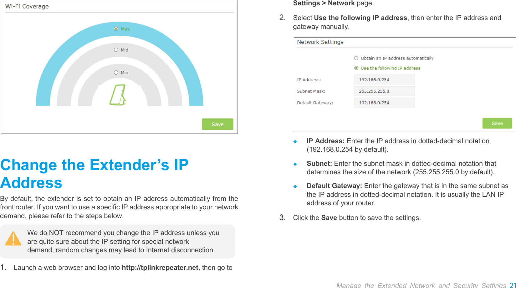  Manage the Extended Network and Security Settings 21   Change the Extender’s IP Address By default, the extender is set to obtain an IP address automatically from the front router. If you want to use a specific IP address appropriate to your network demand, please refer to the steps below.  1. Launch a web browser and log into http://tplinkrepeater.net, then go to Settings &gt; Network page.   2. Select Use the following IP address, then enter the IP address and gateway manually.   IP Address: Enter the IP address in dotted-decimal notation (192.168.0.254 by default).  Subnet: Enter the subnet mask in dotted-decimal notation that determines the size of the network (255.255.255.0 by default).  Default Gateway: Enter the gateway that is in the same subnet as the IP address in dotted-decimal notation. It is usually the LAN IP address of your router. 3. Click the Save button to save the settings. We do NOT recommend you change the IP address unless you are quite sure about the IP setting for special network demand, random changes may lead to Internet disconnection. 