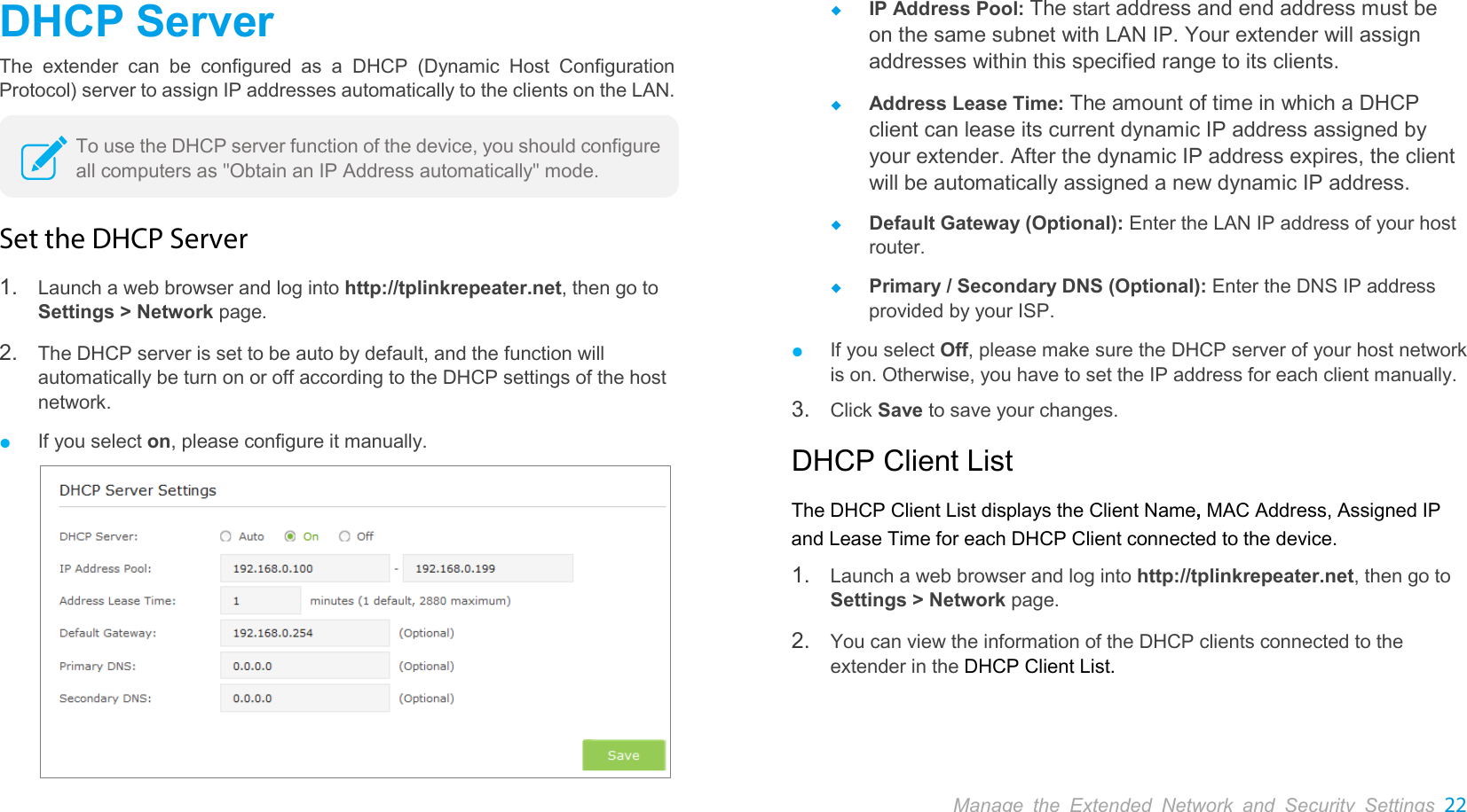  Manage the Extended Network and Security Settings 22  DHCP Server The extender can be configured as a DHCP (Dynamic Host Configuration Protocol) server to assign IP addresses automatically to the clients on the LAN.  Set the DHCP Server 1. Launch a web browser and log into http://tplinkrepeater.net, then go to Settings &gt; Network page. 2. The DHCP server is set to be auto by default, and the function will automatically be turn on or off according to the DHCP settings of the host network. ● If you select on, please configure it manually.   IP Address Pool: The start address and end address must be on the same subnet with LAN IP. Your extender will assign addresses within this specified range to its clients.    Address Lease Time: The amount of time in which a DHCP client can lease its current dynamic IP address assigned by your extender. After the dynamic IP address expires, the client will be automatically assigned a new dynamic IP address.    Default Gateway (Optional): Enter the LAN IP address of your host router.  Primary / Secondary DNS (Optional): Enter the DNS IP address provided by your ISP. ● If you select Off, please make sure the DHCP server of your host network is on. Otherwise, you have to set the IP address for each client manually. 3. Click Save to save your changes. DHCP Client List The DHCP Client List displays the Client Name, MAC Address, Assigned IP and Lease Time for each DHCP Client connected to the device.   1. Launch a web browser and log into http://tplinkrepeater.net, then go to Settings &gt; Network page. 2. You can view the information of the DHCP clients connected to the extender in the DHCP Client List. To use the DHCP server function of the device, you should configure all computers as &quot;Obtain an IP Address automatically&quot; mode. 