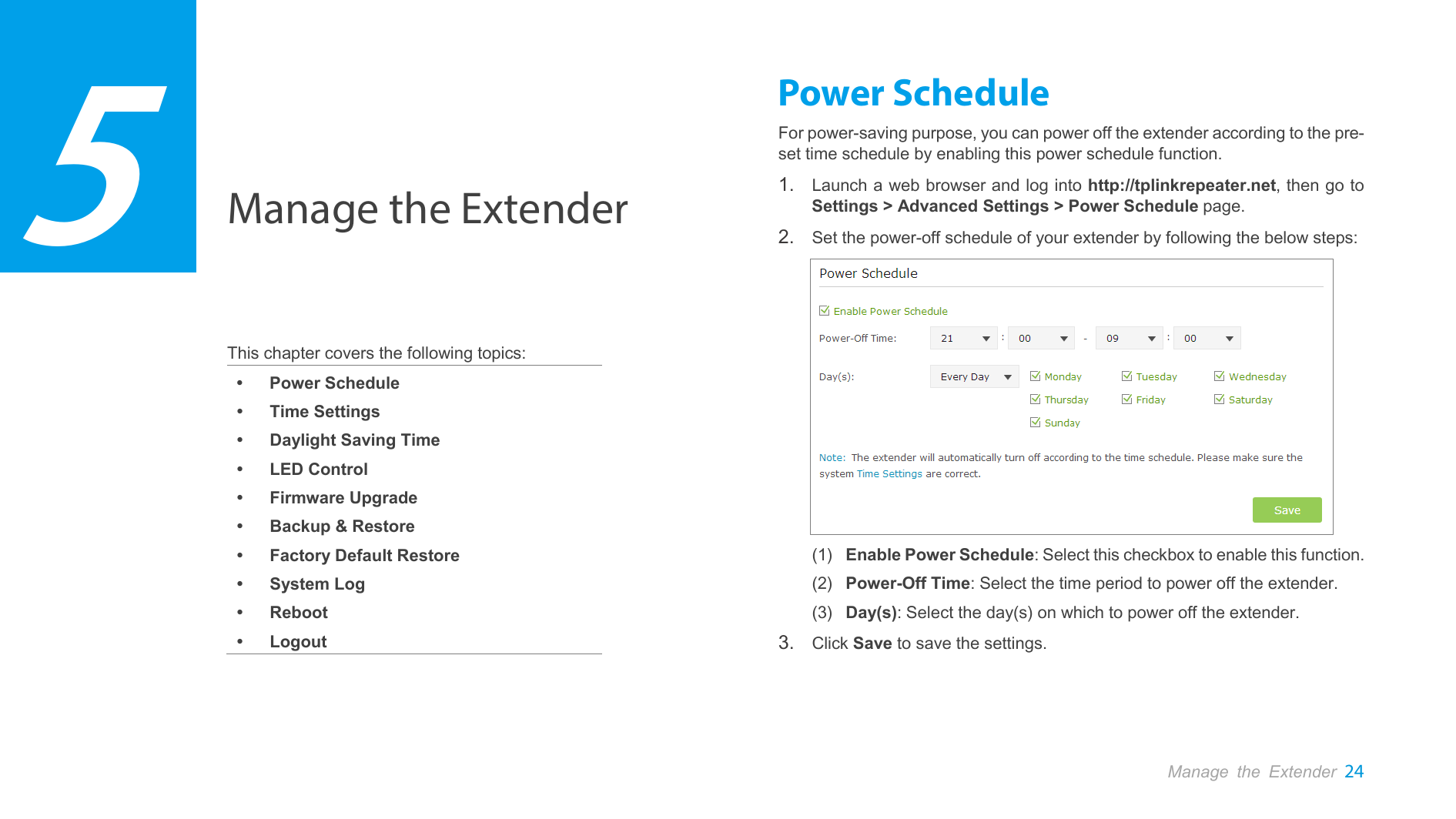  Manage the Extender 24  Manage the Extender    This chapter covers the following topics:  Power Schedule  Time Settings  Daylight Saving Time  LED Control  Firmware Upgrade  Backup &amp; Restore  Factory Default Restore  System Log  Reboot  Logout Power Schedule For power-saving purpose, you can power off the extender according to the pre-set time schedule by enabling this power schedule function. 1. Launch a web browser and log into http://tplinkrepeater.net, then go to Settings &gt; Advanced Settings &gt; Power Schedule page. 2. Set the power-off schedule of your extender by following the below steps:  (1) Enable Power Schedule: Select this checkbox to enable this function. (2) Power-Off Time: Select the time period to power off the extender. (3) Day(s): Select the day(s) on which to power off the extender. 3. Click Save to save the settings. 5 