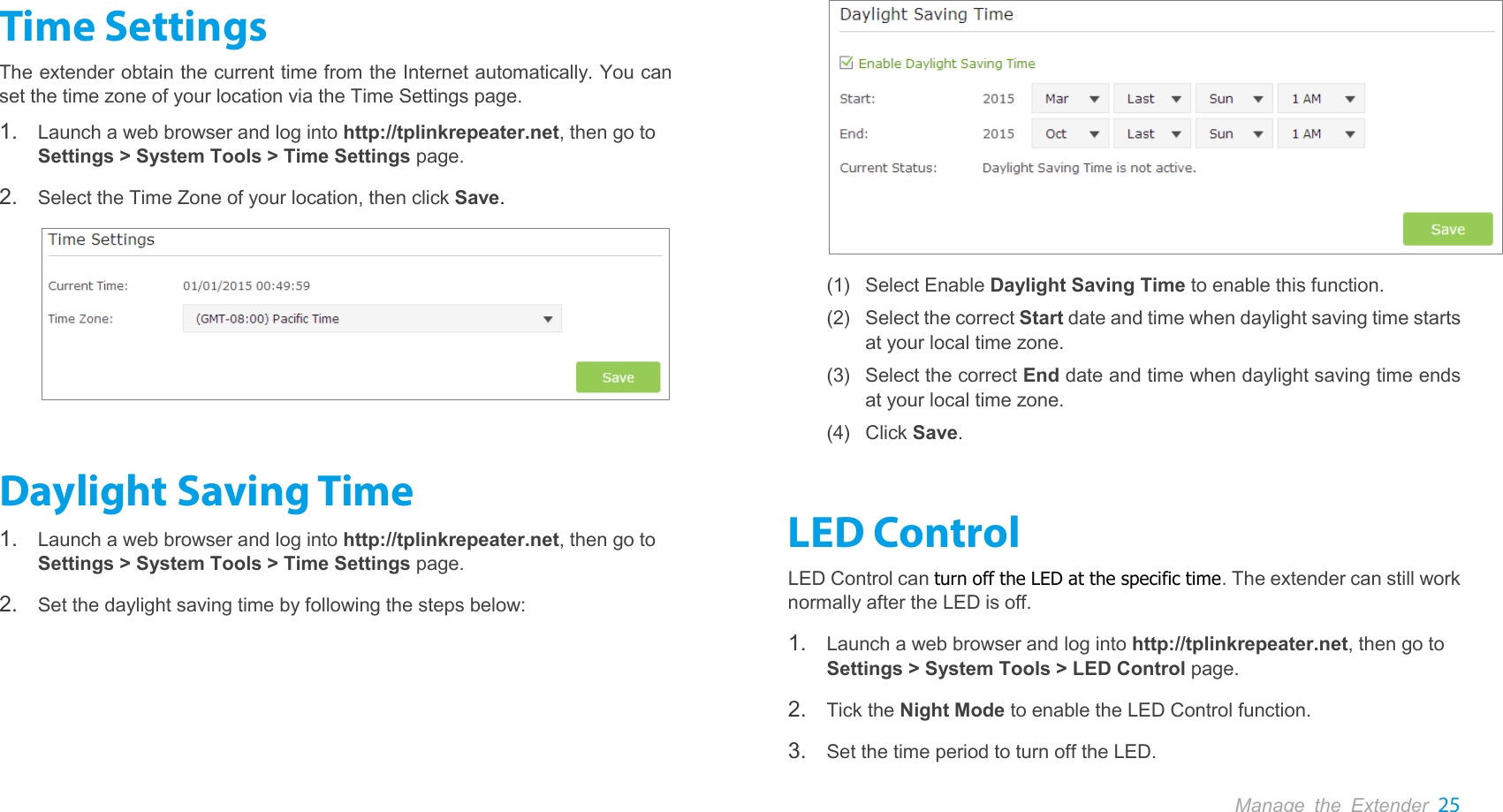  Manage the Extender 25  Time Settings The extender obtain the current time from the Internet automatically. You can set the time zone of your location via the Time Settings page. 1. Launch a web browser and log into http://tplinkrepeater.net, then go to Settings &gt; System Tools &gt; Time Settings page. 2. Select the Time Zone of your location, then click Save.  Daylight Saving Time 1. Launch a web browser and log into http://tplinkrepeater.net, then go to Settings &gt; System Tools &gt; Time Settings page. 2. Set the daylight saving time by following the steps below:  (1) Select Enable Daylight Saving Time to enable this function. (2) Select the correct Start date and time when daylight saving time starts at your local time zone. (3) Select the correct End date and time when daylight saving time ends at your local time zone. (4) Click Save. LED Control LED Control can turn off the LED at the specific time. The extender can still work normally after the LED is off.   1. Launch a web browser and log into http://tplinkrepeater.net, then go to Settings &gt; System Tools &gt; LED Control page. 2. Tick the Night Mode to enable the LED Control function. 3. Set the time period to turn off the LED. 