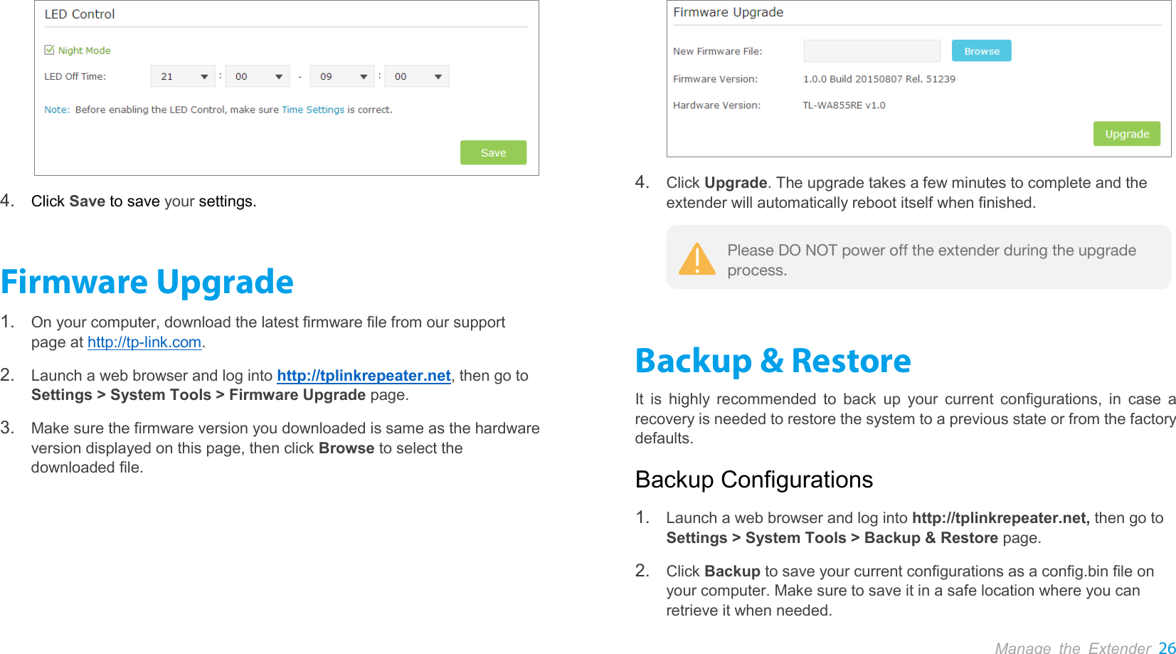 Manage the Extender 26   4. Click Save to save your settings. Firmware Upgrade 1. On your computer, download the latest firmware file from our support page at http://tp-link.com. 2. Launch a web browser and log into http://tplinkrepeater.net, then go to Settings &gt; System Tools &gt; Firmware Upgrade page. 3. Make sure the firmware version you downloaded is same as the hardware version displayed on this page, then click Browse to select the downloaded file.  4. Click Upgrade. The upgrade takes a few minutes to complete and the extender will automatically reboot itself when finished.  Backup &amp; Restore It is highly recommended to back up your current configurations, in case a recovery is needed to restore the system to a previous state or from the factory defaults. Backup Configurations 1. Launch a web browser and log into http://tplinkrepeater.net, then go to Settings &gt; System Tools &gt; Backup &amp; Restore page. 2. Click Backup to save your current configurations as a config.bin file on your computer. Make sure to save it in a safe location where you can retrieve it when needed. Please DO NOT power off the extender during the upgrade process. 