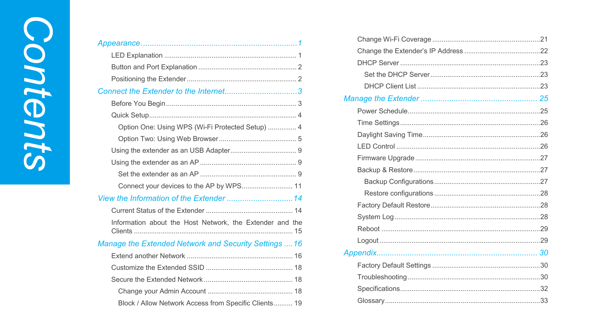   Appearance ....................................................................... 1 LED Explanation ...................................................................... 1 Button and Port Explanation .................................................... 2 Positioning the Extender .......................................................... 2 Connect the Extender to the Internet ................................. 3 Before You Begin ..................................................................... 3 Quick Setup .............................................................................. 4 Option One: Using WPS (Wi-Fi Protected Setup) ............... 4 Option Two: Using Web Browser ......................................... 5 Using the extender as an USB Adapter ................................... 9 Using the extender as an AP ................................................... 9 Set the extender as an AP ................................................... 9 Connect your devices to the AP by WPS ........................... 11 View the Information of the Extender .............................. 14 Current Status of the Extender .............................................. 14 Information about the Host Network, the Extender and the Clients .................................................................................... 15 Manage the Extended Network and Security Settings .... 16 Extend another Network ........................................................ 16 Customize the Extended SSID .............................................. 18 Secure the Extended Network ............................................... 18 Change your Admin Account ............................................. 18 Block / Allow Network Access from Specific Clients .......... 19 Change Wi-Fi Coverage ......................................................... 21 Change the Extender’s IP Address ........................................ 22 DHCP Server .......................................................................... 23 Set the DHCP Server .......................................................... 23 DHCP Client List ................................................................. 23 Manage the Extender ..................................................... 25 Power Schedule ...................................................................... 25 Time Settings .......................................................................... 26 Daylight Saving Time .............................................................. 26 LED Control ............................................................................ 26 Firmware Upgrade .................................................................. 27 Backup &amp; Restore ................................................................... 27 Backup Configurations ........................................................ 27 Restore configurations ........................................................ 28 Factory Default Restore .......................................................... 28 System Log ............................................................................. 28 Reboot .................................................................................... 29 Logout ..................................................................................... 29 Appendix ......................................................................... 30 Factory Default Settings ......................................................... 30 Troubleshooting ...................................................................... 30 Specifications .......................................................................... 32 Glossary .................................................................................. 33 Contents 