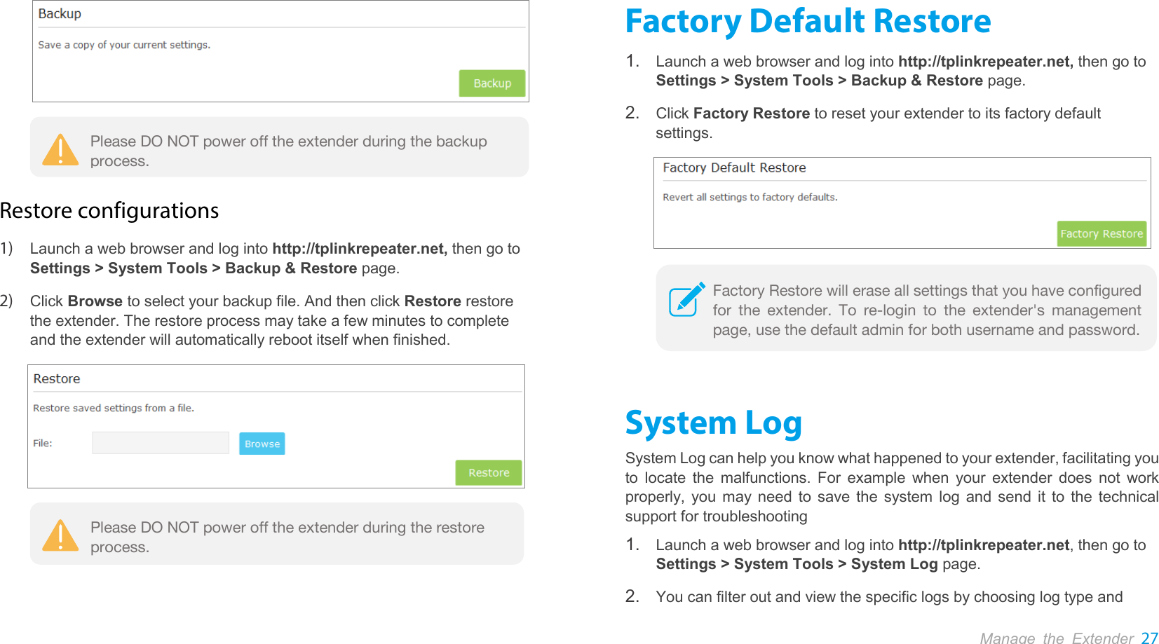  Manage the Extender 27    Restore configurations 1) Launch a web browser and log into http://tplinkrepeater.net, then go to Settings &gt; System Tools &gt; Backup &amp; Restore page. 2) Click Browse to select your backup file. And then click Restore restore the extender. The restore process may take a few minutes to complete and the extender will automatically reboot itself when finished.   Factory Default Restore 1. Launch a web browser and log into http://tplinkrepeater.net, then go to Settings &gt; System Tools &gt; Backup &amp; Restore page. 2. Click Factory Restore to reset your extender to its factory default settings.   System Log System Log can help you know what happened to your extender, facilitating you to locate the malfunctions. For example when your extender does not work properly, you may need to save the system log and send it to the technical support for troubleshooting 1. Launch a web browser and log into http://tplinkrepeater.net, then go to Settings &gt; System Tools &gt; System Log page. 2. You can filter out and view the specific logs by choosing log type and Please DO NOT power off the extender during the backup process. Please DO NOT power off the extender during the restore process. Factory Restore will erase all settings that you have configured for the extender. To re-login to the extender&apos;s management page, use the default admin for both username and password. 