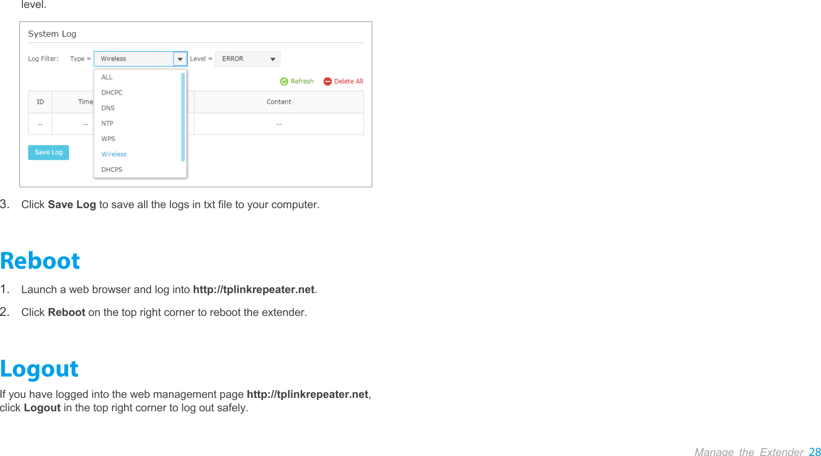  Manage the Extender 28  level.  3. Click Save Log to save all the logs in txt file to your computer. Reboot 1. Launch a web browser and log into http://tplinkrepeater.net. 2. Click Reboot on the top right corner to reboot the extender. Logout If you have logged into the web management page http://tplinkrepeater.net, click Logout in the top right corner to log out safely. 