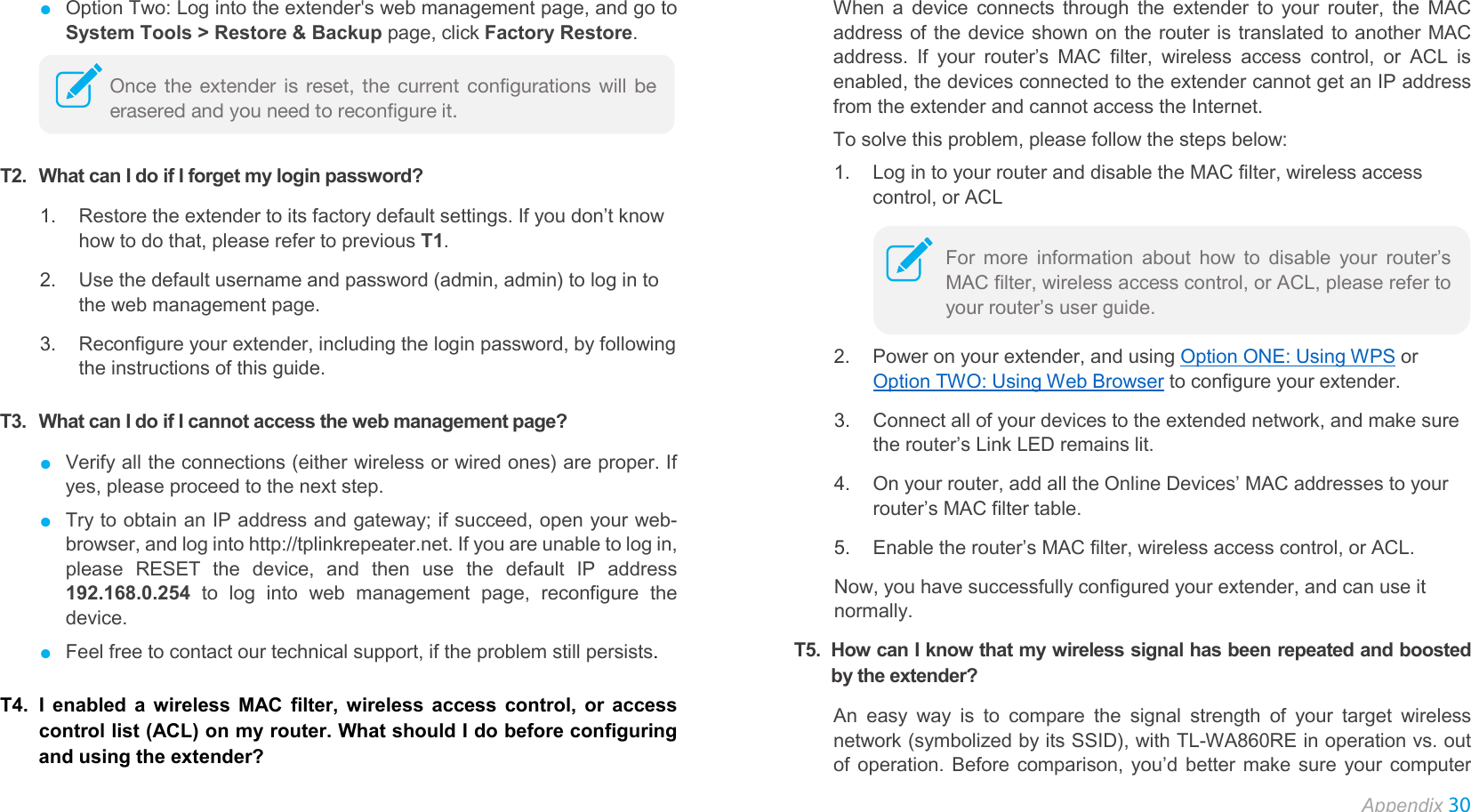  Appendix 30  ● Option Two: Log into the extender&apos;s web management page, and go to System Tools &gt; Restore &amp; Backup page, click Factory Restore.    T2. What can I do if I forget my login password? 1. Restore the extender to its factory default settings. If you don’t know how to do that, please refer to previous T1. 2. Use the default username and password (admin, admin) to log in to the web management page. 3. Reconfigure your extender, including the login password, by following the instructions of this guide. T3. What can I do if I cannot access the web management page? ● Verify all the connections (either wireless or wired ones) are proper. If yes, please proceed to the next step. ● Try to obtain an IP address and gateway; if succeed, open your web-browser, and log into http://tplinkrepeater.net. If you are unable to log in, please RESET the device, and then use the default IP address 192.168.0.254 to log into web management page, reconfigure the device. ● Feel free to contact our technical support, if the problem still persists. T4. I enabled a wireless MAC filter, wireless access control, or access control list (ACL) on my router. What should I do before configuring and using the extender? When a device connects through the extender to your router, the MAC address of the device shown on the router is translated to another MAC address. If your router’s MAC filter, wireless access control, or ACL is enabled, the devices connected to the extender cannot get an IP address from the extender and cannot access the Internet.   To solve this problem, please follow the steps below: 1. Log in to your router and disable the MAC filter, wireless access control, or ACL  2. Power on your extender, and using Option ONE: Using WPS or Option TWO: Using Web Browser to configure your extender. 3. Connect all of your devices to the extended network, and make sure the router’s Link LED remains lit. 4. On your router, add all the Online Devices’ MAC addresses to your router’s MAC filter table. 5. Enable the router’s MAC filter, wireless access control, or ACL. Now, you have successfully configured your extender, and can use it normally. T5. How can I know that my wireless signal has been repeated and boosted by the extender? An easy way is to compare the signal strength of your target wireless network (symbolized by its SSID), with TL-WA860RE in operation vs. out of operation. Before comparison, you’d better make sure your computer Once the extender is reset, the current configurations will be erasered and you need to reconfigure it. For more information about how to disable your router’s MAC filter, wireless access control, or ACL, please refer to your router’s user guide. 