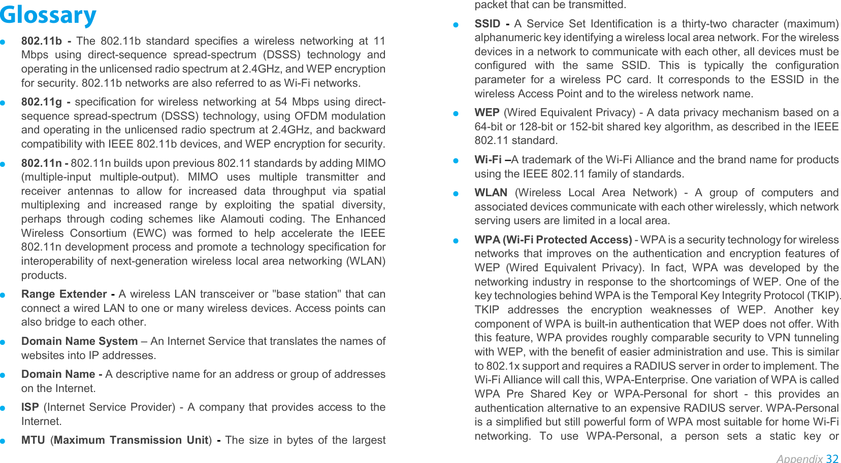  Appendix 32  Glossary ● 802.11b - The 802.11b standard specifies a wireless networking at 11 Mbps using direct-sequence  spread-spectrum (DSSS) technology and operating in the unlicensed radio spectrum at 2.4GHz, and WEP encryption for security. 802.11b networks are also referred to as Wi-Fi networks. ● 802.11g - specification for wireless networking at 54 Mbps using direct-sequence spread-spectrum (DSSS) technology, using OFDM modulation and operating in the unlicensed radio spectrum at 2.4GHz, and backward compatibility with IEEE 802.11b devices, and WEP encryption for security. ● 802.11n - 802.11n builds upon previous 802.11 standards by adding MIMO (multiple-input multiple-output). MIMO uses multiple transmitter and receiver antennas to allow for increased data throughput via spatial multiplexing and increased range by exploiting the spatial diversity, perhaps through coding schemes like Alamouti coding. The Enhanced Wireless Consortium (EWC) was formed to help accelerate the IEEE 802.11n development process and promote a technology specification for interoperability of next-generation wireless local area networking (WLAN) products. ● Range Extender - A wireless LAN transceiver or &quot;base station&quot; that can connect a wired LAN to one or many wireless devices. Access points can also bridge to each other. ● Domain Name System – An Internet Service that translates the names of websites into IP addresses. ● Domain Name - A descriptive name for an address or group of addresses on the Internet.   ● ISP (Internet Service Provider) - A company that provides access to the Internet. ● MTU  (Maximum Transmission Unit)  - The size in bytes of the largest packet that can be transmitted. ● SSID  -  A Service Set Identification is a thirty-two character (maximum) alphanumeric key identifying a wireless local area network. For the wireless devices in a network to communicate with each other, all devices must be configured with the same SSID. This is typically the configuration parameter for a wireless PC card. It corresponds to the ESSID in the wireless Access Point and to the wireless network name.   ● WEP (Wired Equivalent Privacy) - A data privacy mechanism based on a 64-bit or 128-bit or 152-bit shared key algorithm, as described in the IEEE 802.11 standard.   ● Wi-Fi –A trademark of the Wi-Fi Alliance and the brand name for products using the IEEE 802.11 family of standards. ● WLAN (Wireless Local Area Network) -  A group of computers and associated devices communicate with each other wirelessly, which network serving users are limited in a local area. ● WPA (Wi-Fi Protected Access) - WPA is a security technology for wireless networks that improves on the authentication and encryption features of WEP (Wired Equivalent Privacy). In fact, WPA was developed by the networking industry in response to the shortcomings of WEP. One of the key technologies behind WPA is the Temporal Key Integrity Protocol (TKIP). TKIP addresses the encryption weaknesses of WEP. Another key component of WPA is built-in authentication that WEP does not offer. With this feature, WPA provides roughly comparable security to VPN tunneling with WEP, with the benefit of easier administration and use. This is similar to 802.1x support and requires a RADIUS server in order to implement. The Wi-Fi Alliance will call this, WPA-Enterprise. One variation of WPA is called WPA Pre Shared Key or WPA-Personal for short -  this provides an authentication alternative to an expensive RADIUS server. WPA-Personal is a simplified but still powerful form of WPA most suitable for home Wi-Fi networking. To use WPA-Personal, a person sets a static key or 