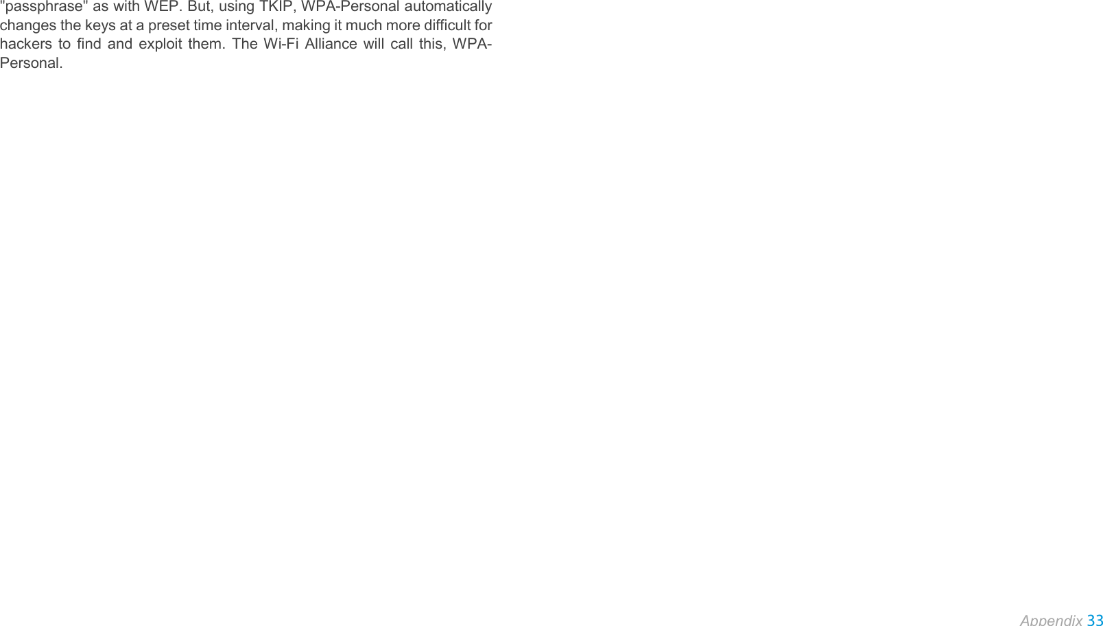  Appendix 33  &quot;passphrase&quot; as with WEP. But, using TKIP, WPA-Personal automatically changes the keys at a preset time interval, making it much more difficult for hackers to find and exploit them. The Wi-Fi Alliance will call this, WPA-Personal.