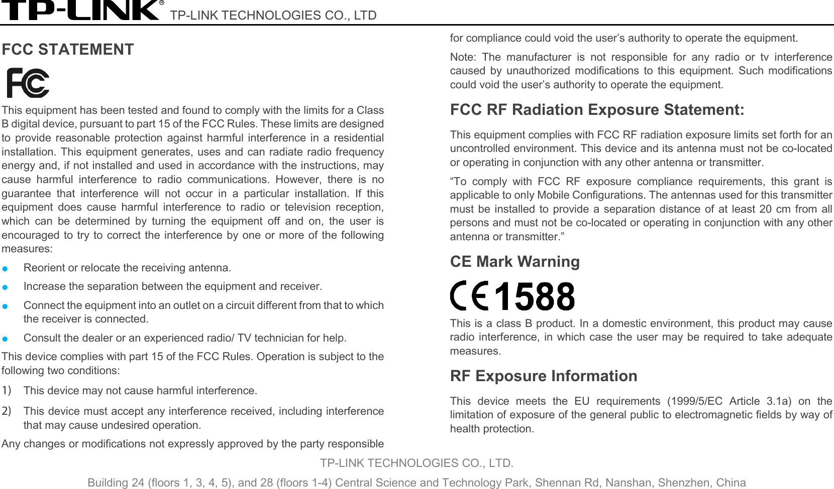  TP-LINK TECHNOLOGIES CO., LTD TP-LINK TECHNOLOGIES CO., LTD. Building 24 (floors 1, 3, 4, 5), and 28 (floors 1-4) Central Science and Technology Park, Shennan Rd, Nanshan, Shenzhen, China  FCC STATEMENT    This equipment has been tested and found to comply with the limits for a Class B digital device, pursuant to part 15 of the FCC Rules. These limits are designed to provide reasonable protection against harmful interference in a residential installation. This equipment generates, uses and can radiate radio frequency energy and, if not installed and used in accordance with the instructions, may cause harmful interference to radio communications. However, there is no guarantee that interference will not occur in a particular installation. If this equipment does cause harmful interference to radio or television reception, which can be determined by turning the equipment off and on, the user is encouraged to try to correct the interference by one or more of the following measures: ● Reorient or relocate the receiving antenna. ● Increase the separation between the equipment and receiver. ● Connect the equipment into an outlet on a circuit different from that to which the receiver is connected.   ● Consult the dealer or an experienced radio/ TV technician for help. This device complies with part 15 of the FCC Rules. Operation is subject to the following two conditions: 1) This device may not cause harmful interference. 2) This device must accept any interference received, including interference that may cause undesired operation. Any changes or modifications not expressly approved by the party responsible for compliance could void the user’s authority to operate the equipment. Note: The manufacturer is not responsible for any radio or tv interference caused by unauthorized modifications to this equipment. Such modifications could void the user’s authority to operate the equipment. FCC RF Radiation Exposure Statement: This equipment complies with FCC RF radiation exposure limits set forth for an uncontrolled environment. This device and its antenna must not be co-located or operating in conjunction with any other antenna or transmitter. “To comply with FCC RF exposure compliance requirements, this grant is applicable to only Mobile Configurations. The antennas used for this transmitter must be installed to provide a separation distance of at least 20 cm from all persons and must not be co-located or operating in conjunction with any other antenna or transmitter.” CE Mark Warning  This is a class B product. In a domestic environment, this product may cause radio interference, in which case the user may be required to take adequate measures. RF Exposure Information This device meets the EU requirements (1999/5/EC Article 3.1a) on the limitation of exposure of the general public to electromagnetic fields by way of health protection.   