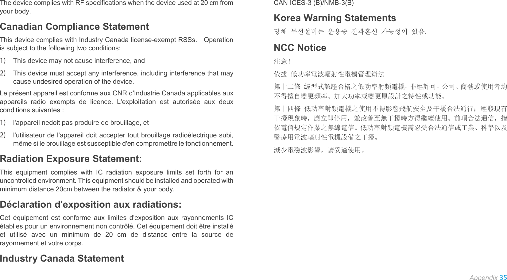  Appendix 35  The device complies with RF specifications when the device used at 20 cm from your body. Canadian Compliance Statement This device complies with Industry Canada license-exempt RSSs.   Operation is subject to the following two conditions:   1) This device may not cause interference, and   2) This device must accept any interference, including interference that may cause undesired operation of the device. Le présent appareil est conforme aux CNR d&apos;Industrie Canada applicables aux appareils radio exempts de licence. L&apos;exploitation est autorisée aux deux conditions suivantes : 1) l&apos;appareil nedoit pas produire de brouillage, et   2) l&apos;utilisateur de l&apos;appareil doit accepter tout brouillage radioélectrique subi, même si le brouillage est susceptible d&apos;en compromettre le fonctionnement. Radiation Exposure Statement:   This equipment complies with IC radiation exposure limits set forth for an uncontrolled environment. This equipment should be installed and operated with minimum distance 20cm between the radiator &amp; your body.  Déclaration d&apos;exposition aux radiations:   Cet équipement est conforme aux limites d&apos;exposition aux rayonnements IC établies pour un environnement non contrôlé. Cet équipement doit être installé et utilisé avec un minimum de 20 cm de distance entre la source de rayonnement et votre corps. Industry Canada Statement CAN ICES-3 (B)/NMB-3(B)   Korea Warning Statements 당해 무선설비는 운용중 전파혼신 가능성이 있음. NCC Notice 注意！   依據 低功率電波輻射性電機管理辦法 第十二條 經型式認證合格之低功率射頻電機，非經許可，公司、商號或使用者均不得擅自變更頻率、加大功率或變更原設計之特性或功能。 第十四條 低功率射頻電機之使用不得影響飛航安全及干擾合法通行；經發現有干擾現象時，應立即停用，並改善至無干擾時方得繼續使用。前項合法通信，指依電信規定作業之無線電信。低功率射頻電機需忍受合法通信或工業、科學以及醫療用電波輻射性電機設備之干擾。 減少電磁波影響，請妥適使用。 