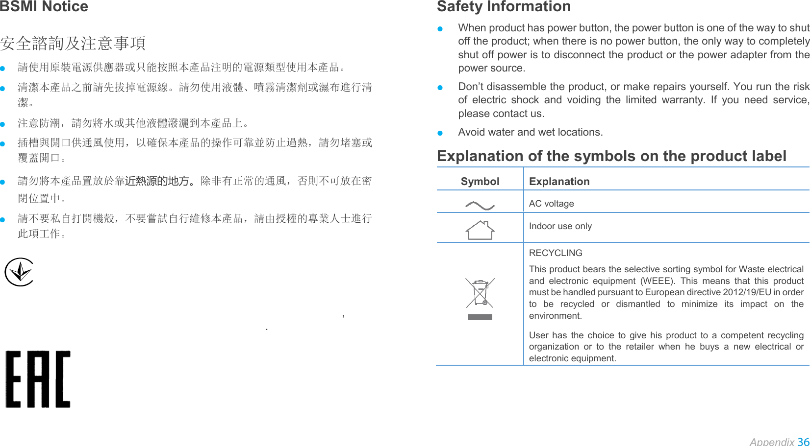  Appendix 36  BSMI Notice 安全諮詢及注意事項 ● 請使用原裝電源供應器或只能按照本產品注明的電源類型使用本產品。 ● 清潔本產品之前請先拔掉電源線。請勿使用液體、噴霧清潔劑或濕布進行清潔。 ● 注意防潮，請勿將水或其他液體潑灑到本產品上。 ● 插槽與開口供通風使用，以確保本產品的操作可靠並防止過熱，請勿堵塞或覆蓋開口。 ● 請勿將本產品置放於靠近熱源的地方。除非有正常的通風，否則不可放在密閉位置中。 ● 請不要私自打開機殼，不要嘗試自行維修本產品，請由授權的專業人士進行此項工作。    П ПППППП  ПППППП ППППППП  ПППППП  П  ПППППППП П  ПППППП П  ПППП П П П П   ПП  ППППППППППППП  ППП ПППП   ПППП ППППППП  ППППП ППППП  ПП  ППП ПППП ,  П П  ППППППППППП ПППППП П ПППППППППППП П ППППП П ППППППП.    Safety Information ● When product has power button, the power button is one of the way to shut off the product; when there is no power button, the only way to completely shut off power is to disconnect the product or the power adapter from the power source. ● Don’t disassemble the product, or make repairs yourself. You run the risk of electric shock and voiding the limited warranty. If you need service, please contact us. ● Avoid water and wet locations. Explanation of the symbols on the product label Symbol Explanation  AC voltage  Indoor use only   RECYCLING This product bears the selective sorting symbol for Waste electrical and electronic equipment (WEEE). This means that this product must be handled pursuant to European directive 2012/19/EU in order to be recycled or dismantled to minimize its impact on the environment. User has the choice to give his product to a competent recycling organization or to the retailer when he buys a new electrical or electronic equipment.   