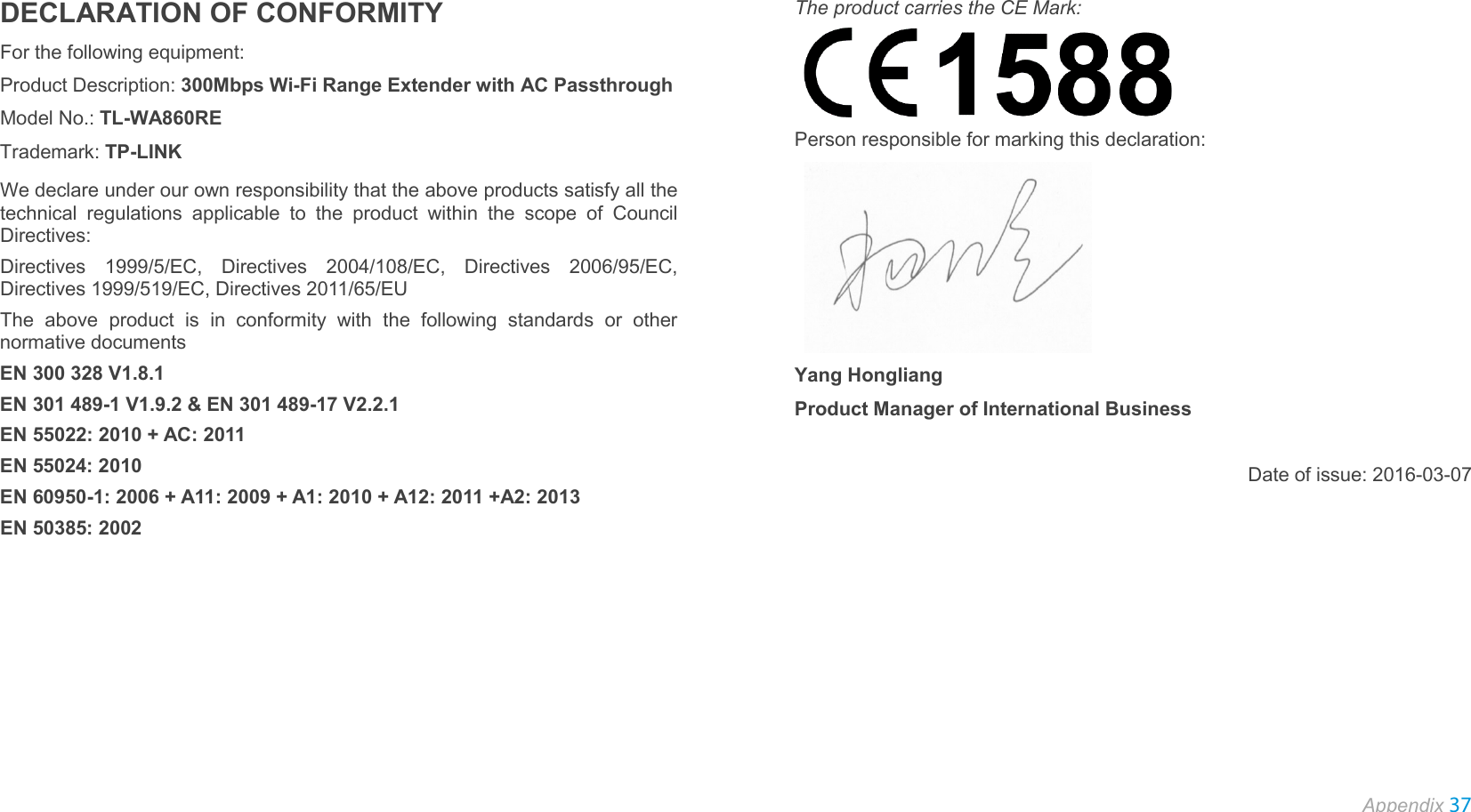  Appendix 37  DECLARATION OF CONFORMITY For the following equipment: Product Description: 300Mbps Wi-Fi Range Extender with AC Passthrough Model No.: TL-WA860RE Trademark: TP-LINK We declare under our own responsibility that the above products satisfy all the technical regulations applicable to the product within the scope of Council Directives: Directives 1999/5/EC,  Directives 2004/108/EC, Directives 2006/95/EC, Directives 1999/519/EC, Directives 2011/65/EU The above product is in conformity with the following standards or other normative documents EN 300 328 V1.8.1 EN 301 489-1 V1.9.2 &amp; EN 301 489-17 V2.2.1 EN 55022: 2010 + AC: 2011 EN 55024: 2010 EN 60950-1: 2006 + A11: 2009 + A1: 2010 + A12: 2011 +A2: 2013   EN 50385: 2002 The product carries the CE Mark:    Person responsible for marking this declaration:    Yang Hongliang Product Manager of International Business    Date of issue: 2016-03-07 