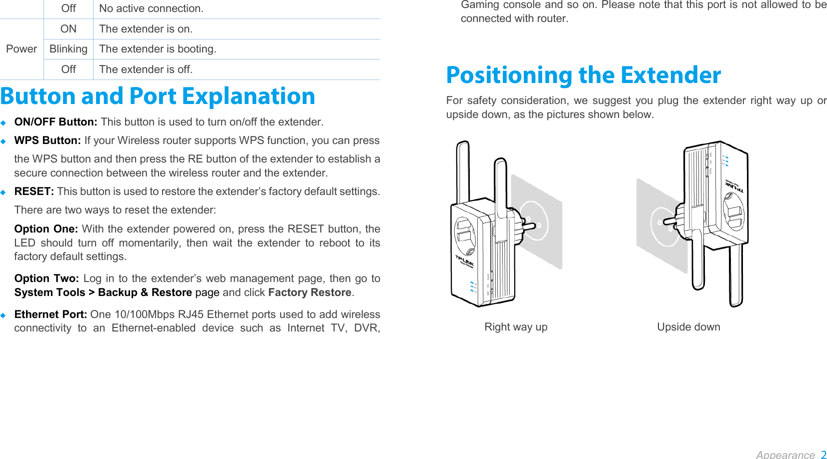  Appearance 2  Off No active connection. Power ON The extender is on. Blinking The extender is booting. Off The extender is off. Button and Port Explanation  ON/OFF Button: This button is used to turn on/off the extender.  WPS Button: If your Wireless router supports WPS function, you can press the WPS button and then press the RE button of the extender to establish a secure connection between the wireless router and the extender.  RESET: This button is used to restore the extender’s factory default settings.   There are two ways to reset the extender: Option One: With the extender powered on, press the RESET button, the LED should turn off momentarily, then wait the extender to reboot to its factory default settings.  Option Two: Log in to the extender’s web management page, then go to System Tools &gt; Backup &amp; Restore page and click Factory Restore.  Ethernet Port: One 10/100Mbps RJ45 Ethernet ports used to add wireless connectivity to an Ethernet-enabled device such as Internet TV, DVR, Gaming console and so on. Please note that this port is not allowed to be connected with router. Positioning the Extender For safety consideration, we suggest you plug the extender right way up or upside down, as the pictures shown below.               Right way up                    Upside down  