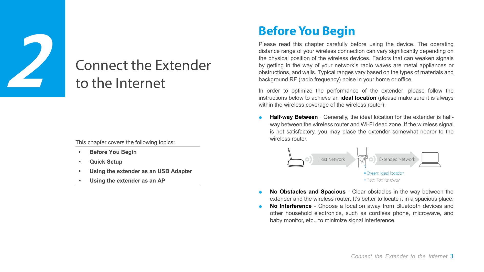  Connect the Extender to the Internet 3  Connect the Extender to the Internet     This chapter covers the following topics:  Before You Begin  Quick Setup  Using the extender as an USB Adapter  Using the extender as an AP Before You Begin Please read this chapter carefully before using the device. The operating distance range of your wireless connection can vary significantly depending on the physical position of the wireless devices. Factors that can weaken signals by getting in the way of your network’s radio waves are metal appliances or obstructions, and walls. Typical ranges vary based on the types of materials and background RF (radio frequency) noise in your home or office. In order to optimize the performance of the extender, please follow the instructions below to achieve an ideal location (please make sure it is always within the wireless coverage of the wireless router). ● Half-way Between - Generally, the ideal location for the extender is half-way between the wireless router and Wi-Fi dead zone. If the wireless signal is not satisfactory, you may place the extender somewhat nearer to the wireless router.  ● No Obstacles and Spacious - Clear obstacles in the way between the extender and the wireless router. It’s better to locate it in a spacious place. ● No Interference -  Choose a location away from Bluetooth devices and other household electronics, such as cordless phone, microwave, and baby monitor, etc., to minimize signal interference.  2 