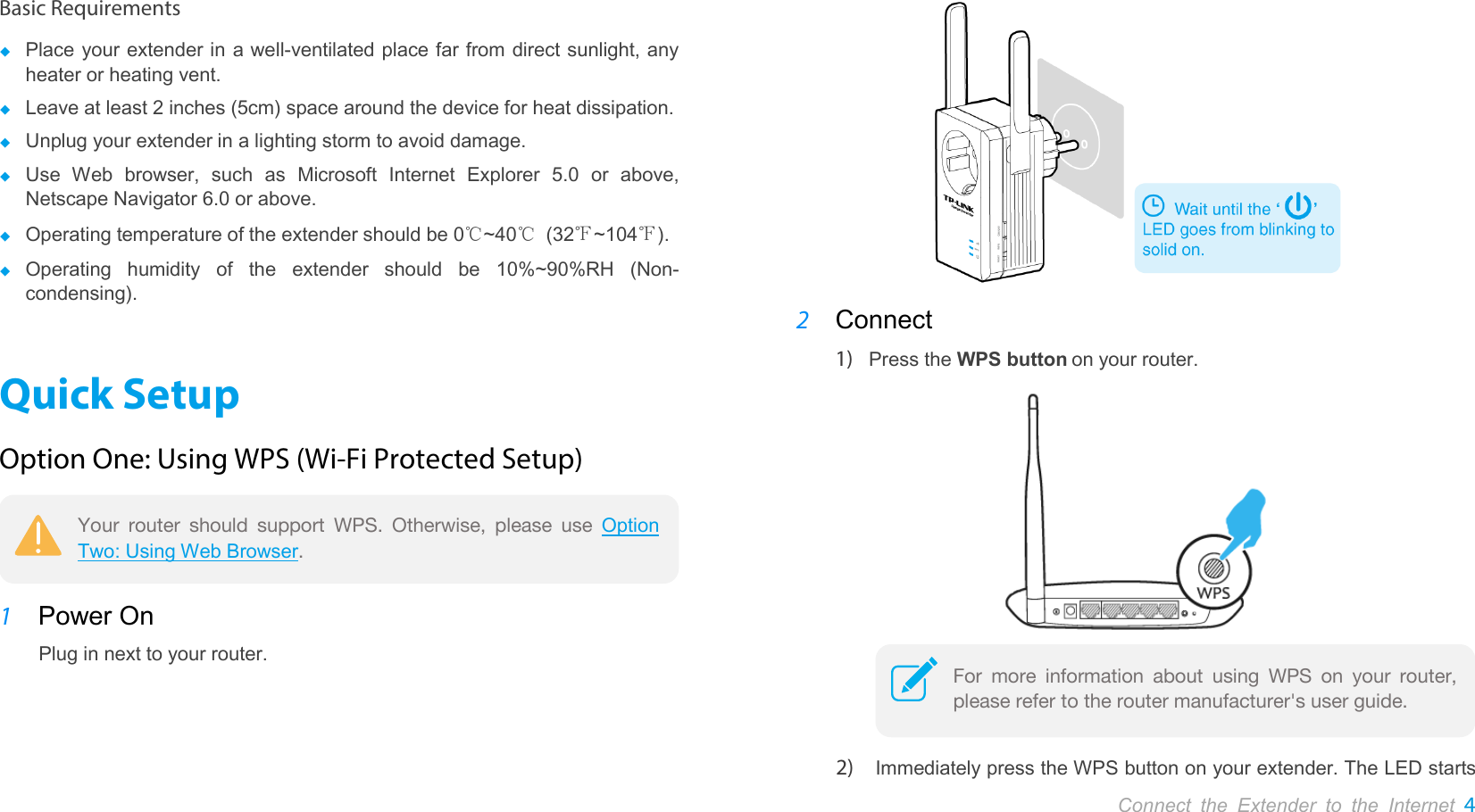       Connect the Extender to the Internet 4  Basic Requirements  Place your extender in a well-ventilated place far from direct sunlight, any heater or heating vent.  Leave at least 2 inches (5cm) space around the device for heat dissipation.  Unplug your extender in a lighting storm to avoid damage.  Use  Web browser, such as Microsoft Internet Explorer 5.0 or above, Netscape Navigator 6.0 or above.  Operating temperature of the extender should be 0℃~40℃ (32℉~104℉).  Operating  humidity of  the  extender should be 10%~90%RH (Non-condensing). Quick Setup Option One: Using WPS (Wi-Fi Protected Setup)  1 Power On Plug in next to your router.  2 Connect 1) Press the WPS button on your router.   2) Immediately press the WPS button on your extender. The LED starts Your router should support WPS. Otherwise, please use Option Two: Using Web Browser. For more information about using WPS on your router, please refer to the router manufacturer&apos;s user guide.  