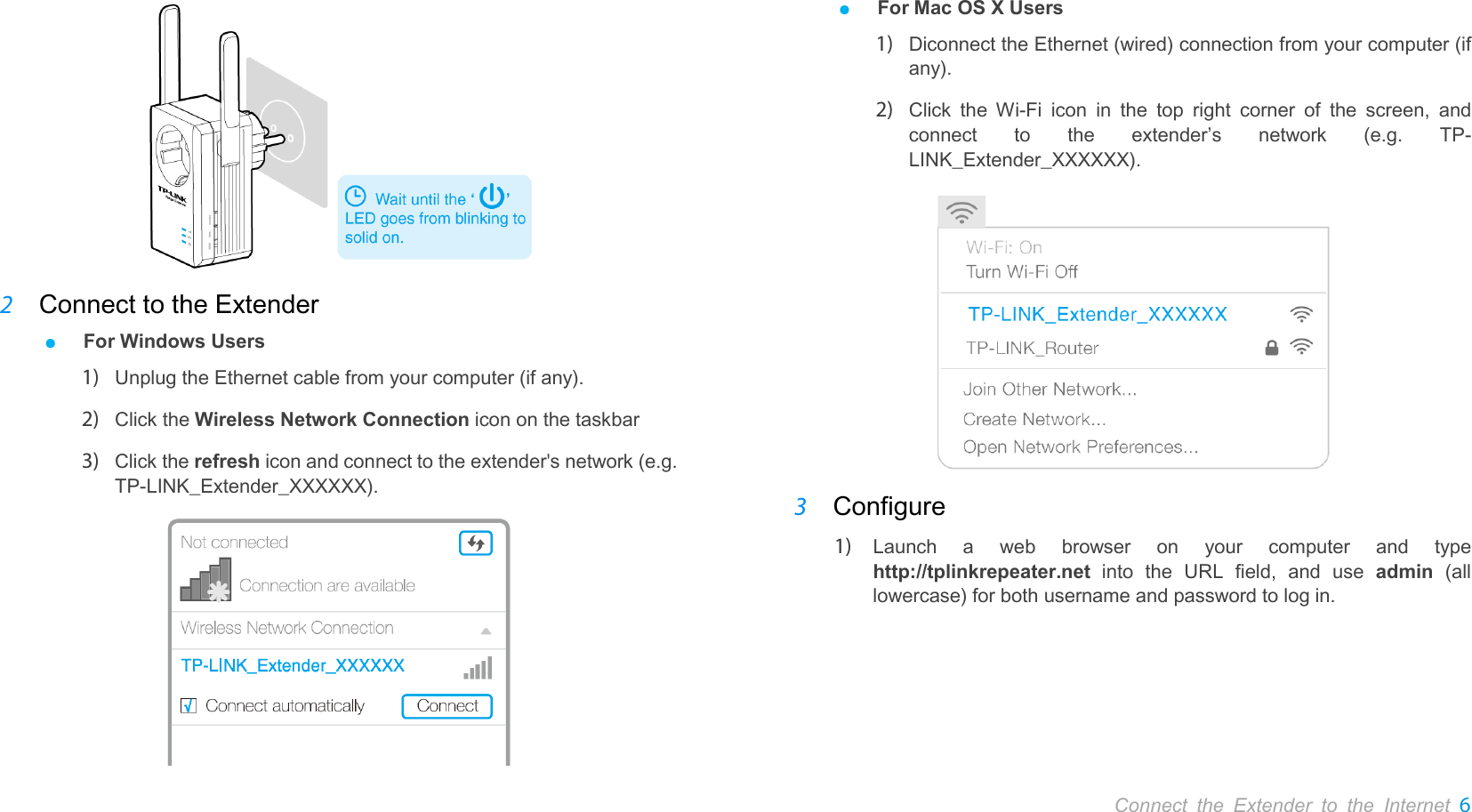       Connect the Extender to the Internet 6   2 Connect to the Extender ● For Windows Users 1) Unplug the Ethernet cable from your computer (if any).   2) Click the Wireless Network Connection icon on the taskbar 3) Click the refresh icon and connect to the extender&apos;s network (e.g. TP-LINK_Extender_XXXXXX).  ● For Mac OS X Users 1) Diconnect the Ethernet (wired) connection from your computer (if any).   2) Click the Wi-Fi icon in the top right corner of the screen, and connect to the extender’s network (e.g. TP-LINK_Extender_XXXXXX).    3 Configure 1) Launch a web browser  on your computer and type http://tplinkrepeater.net into the URL field,  and use admin (all lowercase) for both username and password to log in. 