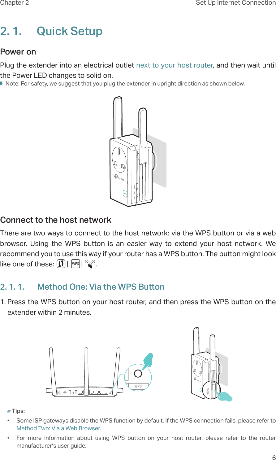 6Chapter 2 Set Up Internet Connection2. 1.  Quick SetupPower on Plug the extender into an electrical outlet next to your host router, and then wait until the Power LED changes to solid on. Note: For safety, we suggest that you plug the extender in upright direction as shown below.Connect to the host network There are two ways to connect to the host network: via the WPS button or via a web browser. Using the WPS button is an easier way to extend your host network. We recommend you to use this way if your router has a WPS button. The button might look like one of these:        |        |        .2. 1. 1.  Method One: Via the WPS Button1. Press the WPS button on your host router, and then press the WPS button on the extender within 2 minutes.Tips:•  Some ISP gateways disable the WPS function by default. If the WPS connection fails, please refer to Method Two: Via a Web Browser.•  For more information about using WPS button on your host router, please refer to the router manufacturer’s user guide.WPS