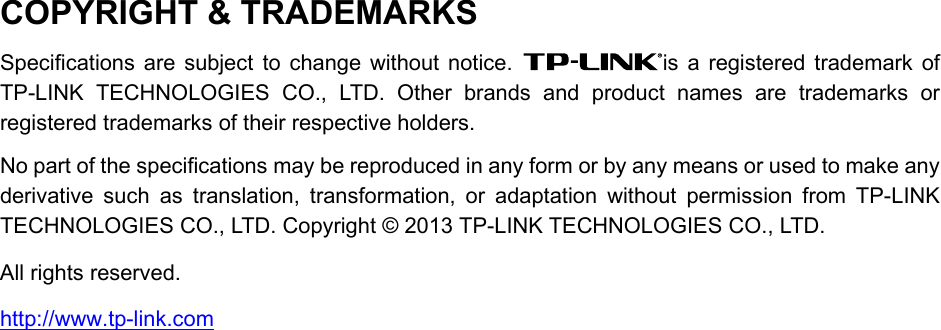   COPYRIGHT &amp; TRADEMARKS Specifications are subject to change without notice.  is a registered trademark of TP-LINK TECHNOLOGIES CO., LTD. Other brands and product names are trademarks or registered trademarks of their respective holders. No part of the specifications may be reproduced in any form or by any means or used to make any derivative such as translation, transformation, or adaptation without permission from TP-LINK TECHNOLOGIES CO., LTD. Copyright © 2013 TP-LINK TECHNOLOGIES CO., LTD.   All rights reserved. http://www.tp-link.com