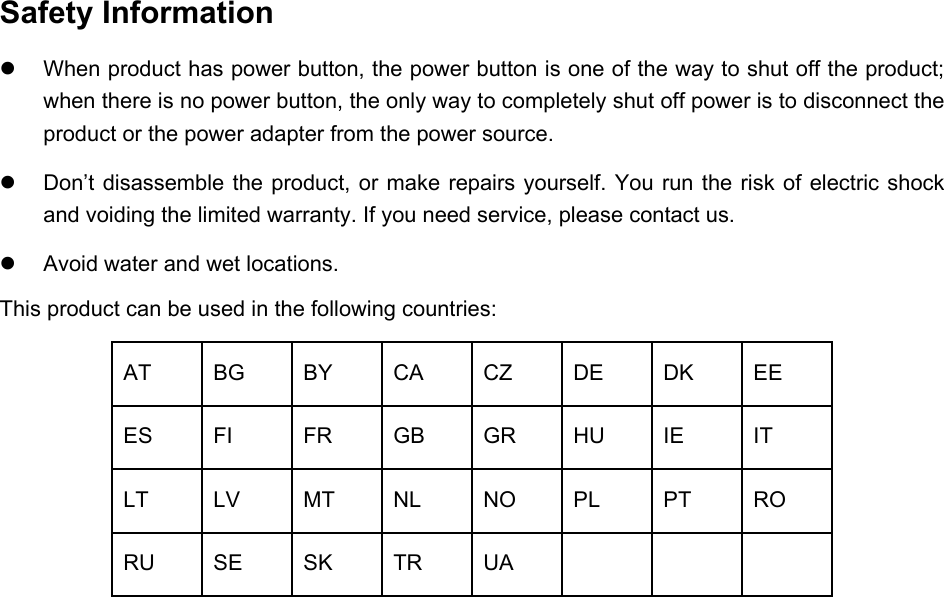   Safety Information  When product has power button, the power button is one of the way to shut off the product; when there is no power button, the only way to completely shut off power is to disconnect the product or the power adapter from the power source.  Don’t disassemble the product, or make repairs yourself. You run the risk of electric shock and voiding the limited warranty. If you need service, please contact us.  Avoid water and wet locations. This product can be used in the following countries: AT BG BY CA CZ DE DK EE ES FI FR GB GR HU  IE  IT LT LV MT NL NO PL PT RO RU SE SK TR UA       