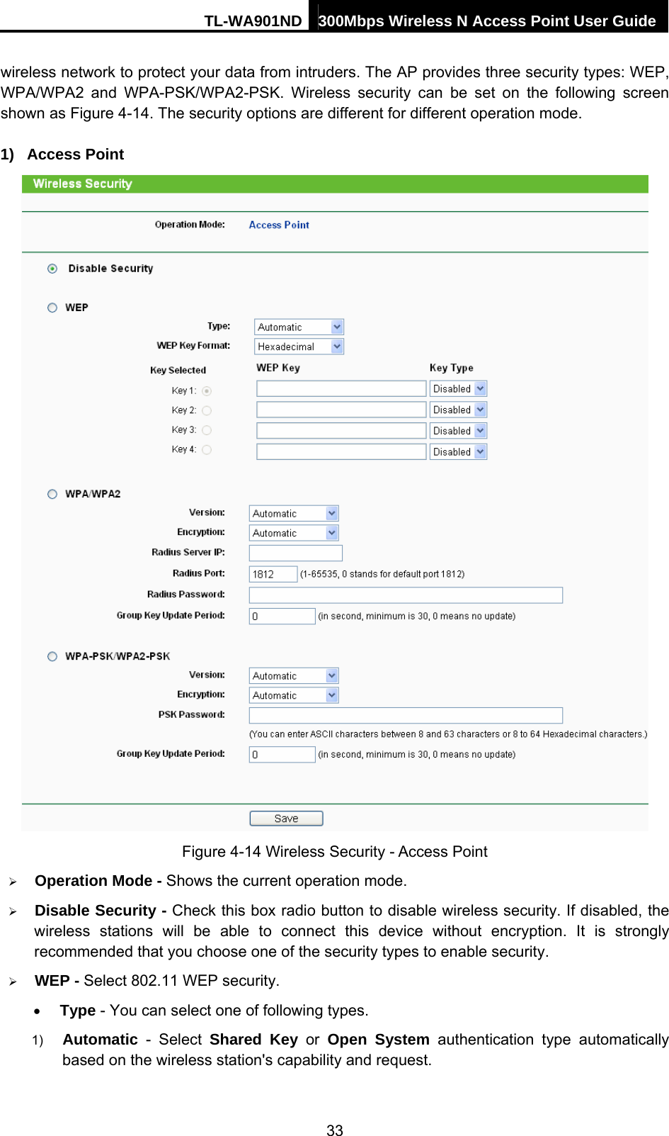 TL-WA901ND 300Mbps Wireless N Access Point User Guide wireless network to protect your data from intruders. The AP provides three security types: WEP, WPA/WPA2 and WPA-PSK/WPA2-PSK. Wireless security can be set on the following screen shown as Figure 4-14. The security options are different for different operation mode.   1) Access Point  Figure 4-14 Wireless Security - Access Point ¾ Operation Mode - Shows the current operation mode.   ¾ Disable Security - Check this box radio button to disable wireless security. If disabled, the wireless stations will be able to connect this device without encryption. It is strongly recommended that you choose one of the security types to enable security.   ¾ WEP - Select 802.11 WEP security.   • Type - You can select one of following types. 1)  Automatic - Select Shared Key or Open System authentication type automatically based on the wireless station&apos;s capability and request.   33 