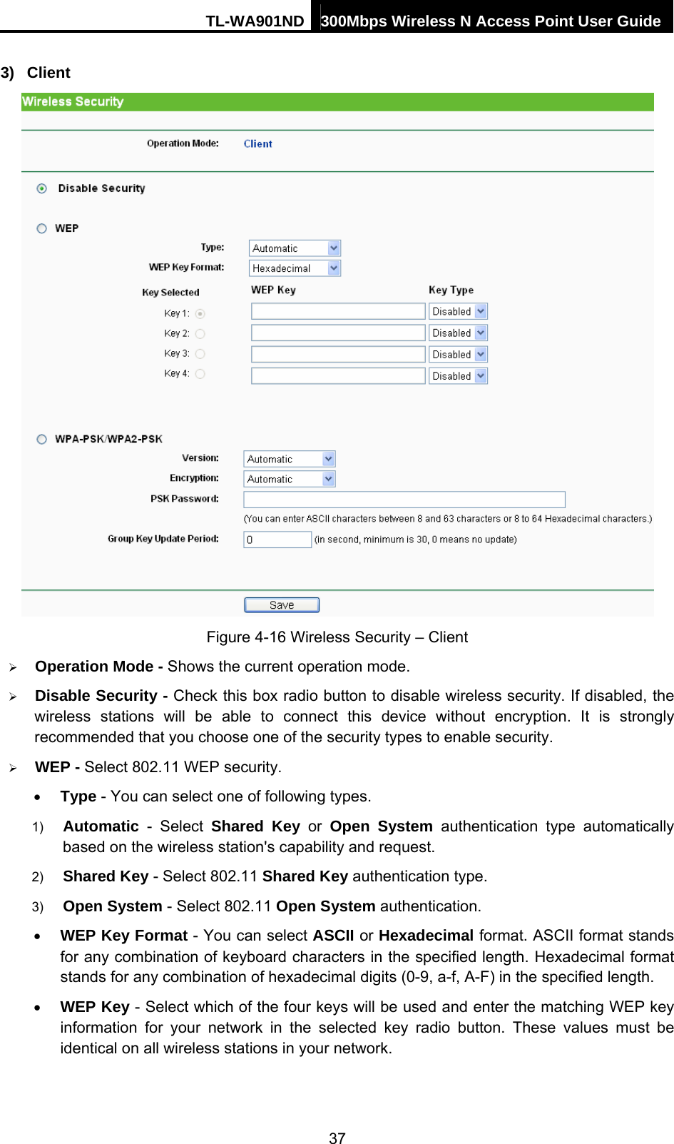 TL-WA901ND 300Mbps Wireless N Access Point User Guide 3) Client  Figure 4-16 Wireless Security – Client ¾ Operation Mode - Shows the current operation mode.   ¾ Disable Security - Check this box radio button to disable wireless security. If disabled, the wireless stations will be able to connect this device without encryption. It is strongly recommended that you choose one of the security types to enable security.   ¾ WEP - Select 802.11 WEP security.   • Type - You can select one of following types. 1)  Automatic - Select Shared Key or Open System authentication type automatically based on the wireless station&apos;s capability and request.   2)  Shared Key - Select 802.11 Shared Key authentication type.   3)  Open System - Select 802.11 Open System authentication.   • WEP Key Format - You can select ASCII or Hexadecimal format. ASCII format stands for any combination of keyboard characters in the specified length. Hexadecimal format stands for any combination of hexadecimal digits (0-9, a-f, A-F) in the specified length. • WEP Key - Select which of the four keys will be used and enter the matching WEP key information for your network in the selected key radio button. These values must be identical on all wireless stations in your network.   37 