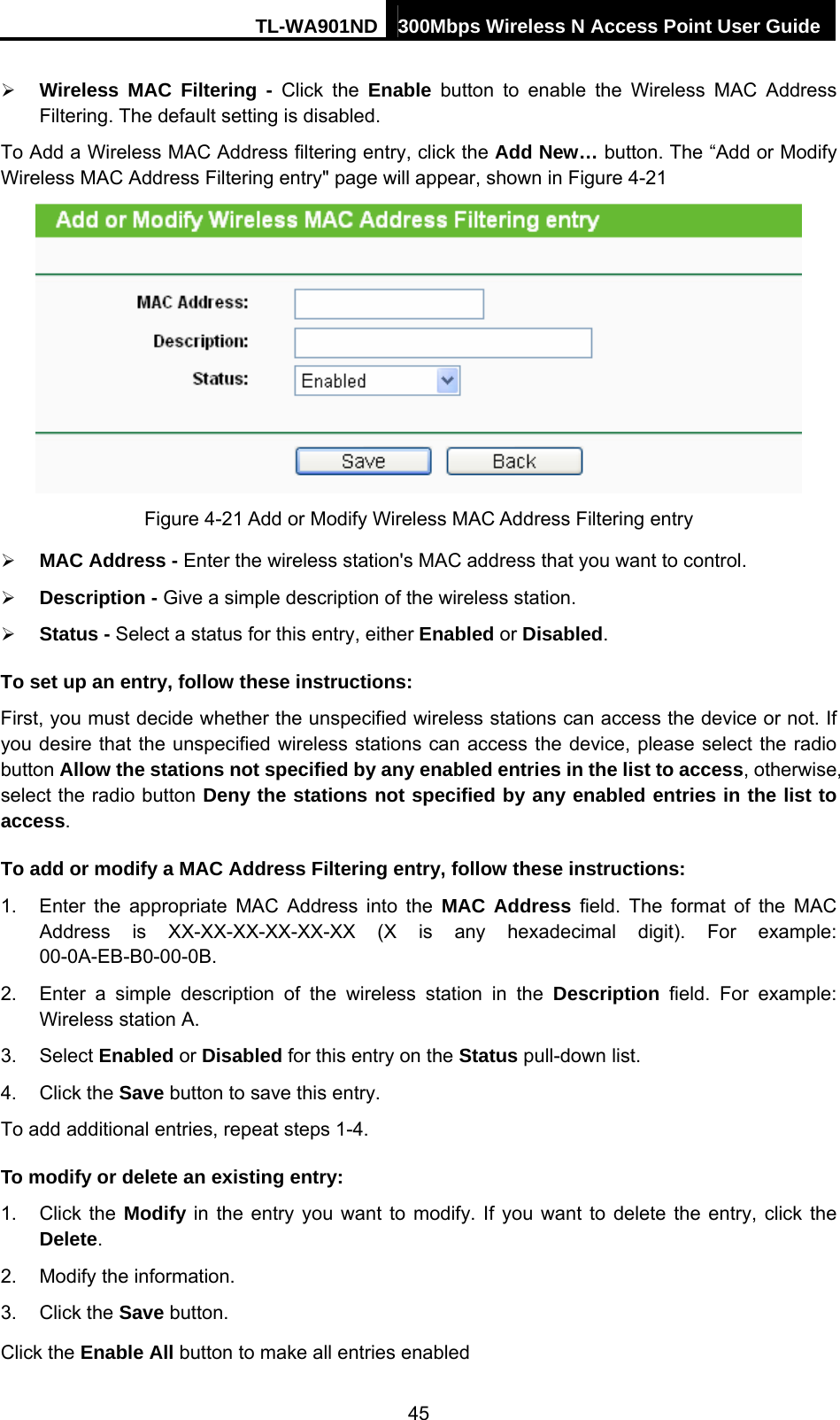 TL-WA901ND 300Mbps Wireless N Access Point User Guide ¾ Wireless MAC Filtering - Click the Enable button to enable the Wireless MAC Address Filtering. The default setting is disabled. To Add a Wireless MAC Address filtering entry, click the Add New… button. The “Add or Modify Wireless MAC Address Filtering entry&quot; page will appear, shown in Figure 4-21  Figure 4-21 Add or Modify Wireless MAC Address Filtering entry ¾ MAC Address - Enter the wireless station&apos;s MAC address that you want to control.   ¾ Description - Give a simple description of the wireless station.   ¾ Status - Select a status for this entry, either Enabled or Disabled. To set up an entry, follow these instructions:   First, you must decide whether the unspecified wireless stations can access the device or not. If you desire that the unspecified wireless stations can access the device, please select the radio button Allow the stations not specified by any enabled entries in the list to access, otherwise, select the radio button Deny the stations not specified by any enabled entries in the list to access. To add or modify a MAC Address Filtering entry, follow these instructions: 1.  Enter the appropriate MAC Address into the MAC Address field. The format of the MAC Address is XX-XX-XX-XX-XX-XX (X is any hexadecimal digit). For example: 00-0A-EB-B0-00-0B.  2.  Enter a simple description of the wireless station in the Description field. For example: Wireless station A. 3. Select Enabled or Disabled for this entry on the Status pull-down list. 4. Click the Save button to save this entry. To add additional entries, repeat steps 1-4. To modify or delete an existing entry: 1. Click the Modify in the entry you want to modify. If you want to delete the entry, click the Delete. 2.  Modify the information.   3. Click the Save button. Click the Enable All button to make all entries enabled 45 