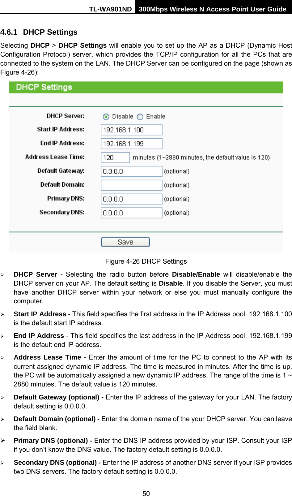 TL-WA901ND 300Mbps Wireless N Access Point User Guide 4.6.1  DHCP Settings Selecting DHCP &gt; DHCP Settings will enable you to set up the AP as a DHCP (Dynamic Host Configuration Protocol) server, which provides the TCP/IP configuration for all the PCs that are connected to the system on the LAN. The DHCP Server can be configured on the page (shown as Figure 4-26):  Figure 4-26 DHCP Settings ¾ DHCP Server - Selecting the radio button before Disable/Enable will disable/enable the DHCP server on your AP. The default setting is Disable. If you disable the Server, you must have another DHCP server within your network or else you must manually configure the computer. ¾ Start IP Address - This field specifies the first address in the IP Address pool. 192.168.1.100 is the default start IP address.   ¾ End IP Address - This field specifies the last address in the IP Address pool. 192.168.1.199 is the default end IP address.   ¾ Address Lease Time - Enter the amount of time for the PC to connect to the AP with its current assigned dynamic IP address. The time is measured in minutes. After the time is up, the PC will be automatically assigned a new dynamic IP address. The range of the time is 1 ~ 2880 minutes. The default value is 120 minutes. ¾ Default Gateway (optional) - Enter the IP address of the gateway for your LAN. The factory default setting is 0.0.0.0. ¾ Default Domain (optional) - Enter the domain name of the your DHCP server. You can leave the field blank. ¾ Primary DNS (optional) - Enter the DNS IP address provided by your ISP. Consult your ISP if you don’t know the DNS value. The factory default setting is 0.0.0.0. ¾ Secondary DNS (optional) - Enter the IP address of another DNS server if your ISP provides two DNS servers. The factory default setting is 0.0.0.0. 50 