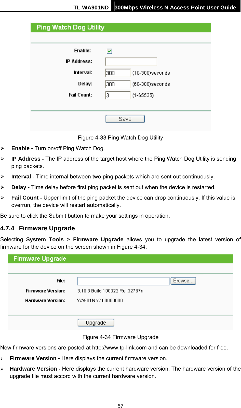 TL-WA901ND 300Mbps Wireless N Access Point User Guide  Figure 4-33 Ping Watch Dog Utility ¾ Enable - Turn on/off Ping Watch Dog. ¾ IP Address - The IP address of the target host where the Ping Watch Dog Utility is sending ping packets. ¾ Interval - Time internal between two ping packets which are sent out continuously. ¾ Delay - Time delay before first ping packet is sent out when the device is restarted. ¾ Fail Count - Upper limit of the ping packet the device can drop continuously. If this value is overrun, the device will restart automatically. Be sure to click the Submit button to make your settings in operation. 4.7.4  Firmware Upgrade Selecting  System Tools &gt; Firmware Upgrade allows you to upgrade the latest version of firmware for the device on the screen shown in Figure 4-34.  Figure 4-34 Firmware Upgrade New firmware versions are posted at http://www.tp-link.com and can be downloaded for free.   ¾ Firmware Version - Here displays the current firmware version. ¾ Hardware Version - Here displays the current hardware version. The hardware version of the upgrade file must accord with the current hardware version. 57 