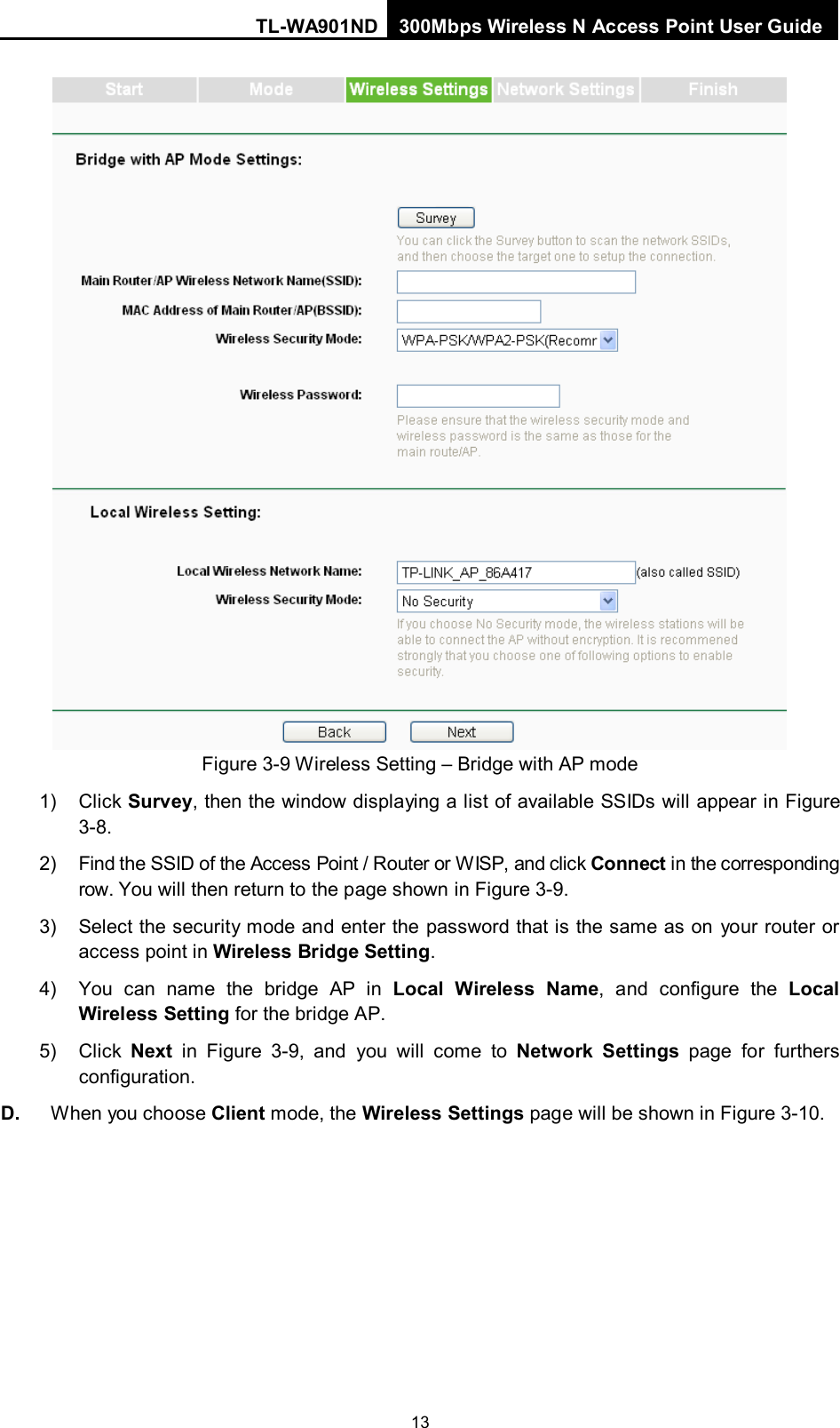 TL-WA901ND 300Mbps Wireless N Access Point User Guide  13  Figure 3-9 Wireless Setting – Bridge with AP mode 1) Click Survey, then the window displaying a list of available SSIDs will appear in Figure 3-8. 2) Find the SSID of the Access Point / Router or W ISP, and click Connect in the corresponding row. You will then return to the page shown in Figure 3-9. 3) Select the security mode and enter the password that is the same as on your router or access point in Wireless Bridge Setting.   4) You can name the bridge AP in  Local Wireless Name,  and configure the Local Wireless Setting for the bridge AP.   5) Click  Next in  Figure  3-9,  and you will come to Network Settings page for furthers configuration. D. When you choose Client mode, the Wireless Settings page will be shown in Figure 3-10. 