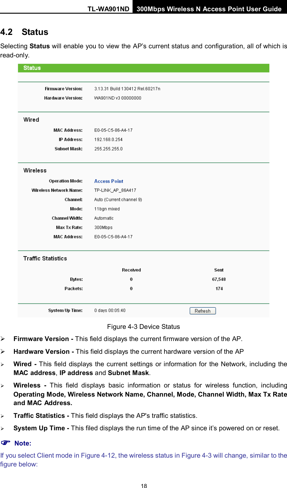 TL-WA901ND 300Mbps Wireless N Access Point User Guide  18 4.2 Status Selecting Status will enable you to view the AP’s current status and configuration, all of which is read-only.  Figure 4-3 Device Status  Firmware Version - This field displays the current firmware version of the AP.  Hardware Version - This field displays the current hardware version of the AP  Wired - This field displays the current settings or information for the Network, including the MAC address, IP address and Subnet Mask.  Wireless - This field displays basic information or status for wireless function, including Operating Mode, Wireless Network Name, Channel, Mode, Channel Width, Max Tx Rate and MAC Address.  Traffic Statistics - This field displays the AP&apos;s traffic statistics.    System Up Time - This filed displays the run time of the AP since it’s powered on or reset.    Note: If you select Client mode in Figure 4-12, the wireless status in Figure 4-3 will change, similar to the figure below: 