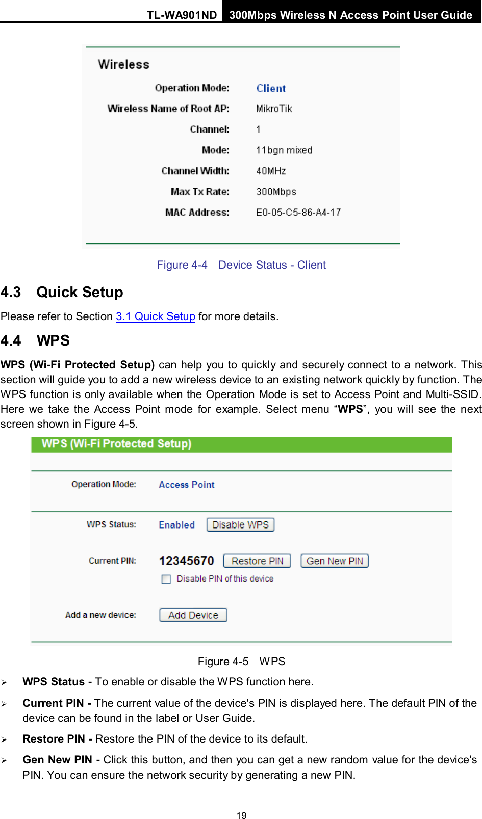 TL-WA901ND 300Mbps Wireless N Access Point User Guide  19  Figure 4-4  Device Status - Client 4.3 Quick Setup Please refer to Section 3.1 Quick Setup for more details. 4.4 WPS WPS (Wi-Fi Protected Setup) can help you to quickly and securely connect to a network. This section will guide you to add a new wireless device to an existing network quickly by function. The WPS function is only available when the Operation Mode is set to Access Point and Multi-SSID. Here we take the Access Point mode for example. Select menu  “WPS”, you will see the next screen shown in Figure 4-5.    Figure 4-5  W PS  WPS Status - To enable or disable the WPS function here.    Current PIN - The current value of the device&apos;s PIN is displayed here. The default PIN of the device can be found in the label or User Guide.    Restore PIN - Restore the PIN of the device to its default.    Gen New PIN - Click this button, and then you can get a new random value for the device&apos;s PIN. You can ensure the network security by generating a new PIN.   