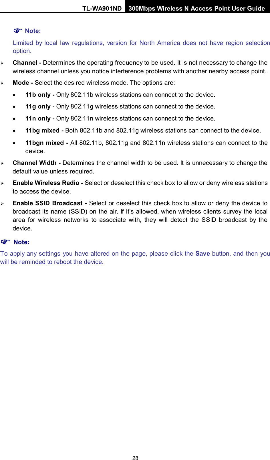 TL-WA901ND 300Mbps Wireless N Access Point User Guide  28  Note: Limited by local law regulations, version for North America does not have region selection option.  Channel - Determines the operating frequency to be used. It is not necessary to change the wireless channel unless you notice interference problems with another nearby access point.  Mode - Select the desired wireless mode. The options are: • 11b only - Only 802.11b wireless stations can connect to the device. • 11g only - Only 802.11g wireless stations can connect to the device. • 11n only - Only 802.11n wireless stations can connect to the device. • 11bg mixed - Both 802.11b and 802.11g wireless stations can connect to the device. • 11bgn mixed - All 802.11b, 802.11g and 802.11n wireless stations can connect to the device.  Channel Width - Determines the channel width to be used. It is unnecessary to change the default value unless required.  Enable Wireless Radio - Select or deselect this check box to allow or deny wireless stations to access the device.    Enable SSID Broadcast - Select or deselect this check box to allow or deny the device to broadcast its name (SSID) on the air. If it’s allowed, when wireless clients survey the local area for wireless networks to associate with, they will detect the SSID broadcast by the device.    Note: To apply any settings you have altered on the page, please click the Save button, and then you will be reminded to reboot the device. 