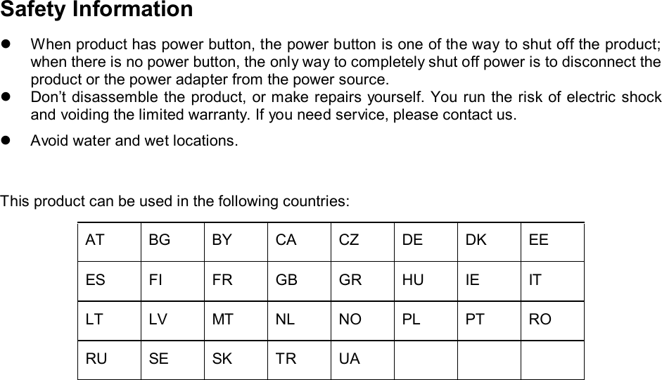   Safety Information  When product has power button, the power button is one of the way to shut off the product; when there is no power button, the only way to completely shut off power is to disconnect the product or the power adapter from the power source.  Don’t disassemble the product, or make repairs yourself. You run the risk of electric shock and voiding the limited warranty. If you need service, please contact us.  Avoid water and wet locations.  This product can be used in the following countries: AT BG BY CA CZ DE DK EE ES FI FR GB GR HU IE IT LT LV MT NL NO PL PT RO RU SE SK TR UA       