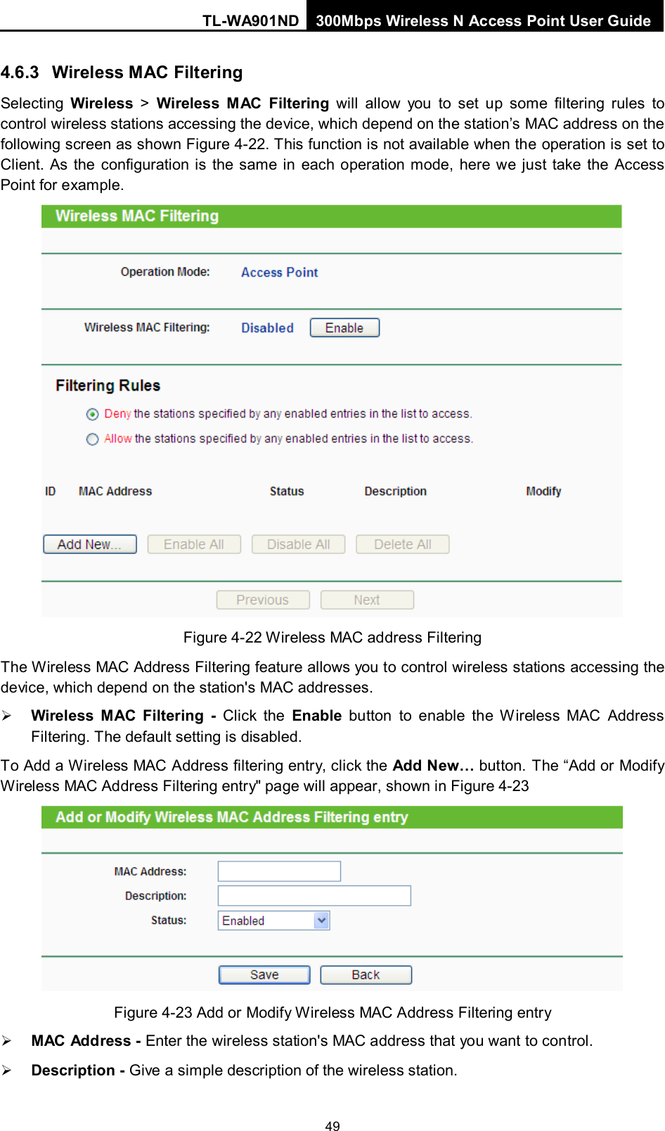 TL-WA901ND 300Mbps Wireless N Access Point User Guide  49 4.6.3 Wireless MAC Filtering Selecting  Wireless &gt;  Wireless  MAC Filtering will allow you to set up some filtering rules to control wireless stations accessing the device, which depend on the station’s MAC address on the following screen as shown Figure 4-22. This function is not available when the operation is set to Client.  As the configuration is the same in each operation mode, here we just take the Access Point for example.  Figure 4-22 Wireless MAC address Filtering The Wireless MAC Address Filtering feature allows you to control wireless stations accessing the device, which depend on the station&apos;s MAC addresses.  Wireless MAC Filtering - Click the Enable button to enable the Wireless MAC Address Filtering. The default setting is disabled. To Add a Wireless MAC Address filtering entry, click the Add New… button. The “Add or Modify Wireless MAC Address Filtering entry&quot; page will appear, shown in Figure 4-23  Figure 4-23 Add or Modify Wireless MAC Address Filtering entry  MAC  Add ress - Enter the wireless station&apos;s MAC address that you want to control.    Description - Give a simple description of the wireless station.   