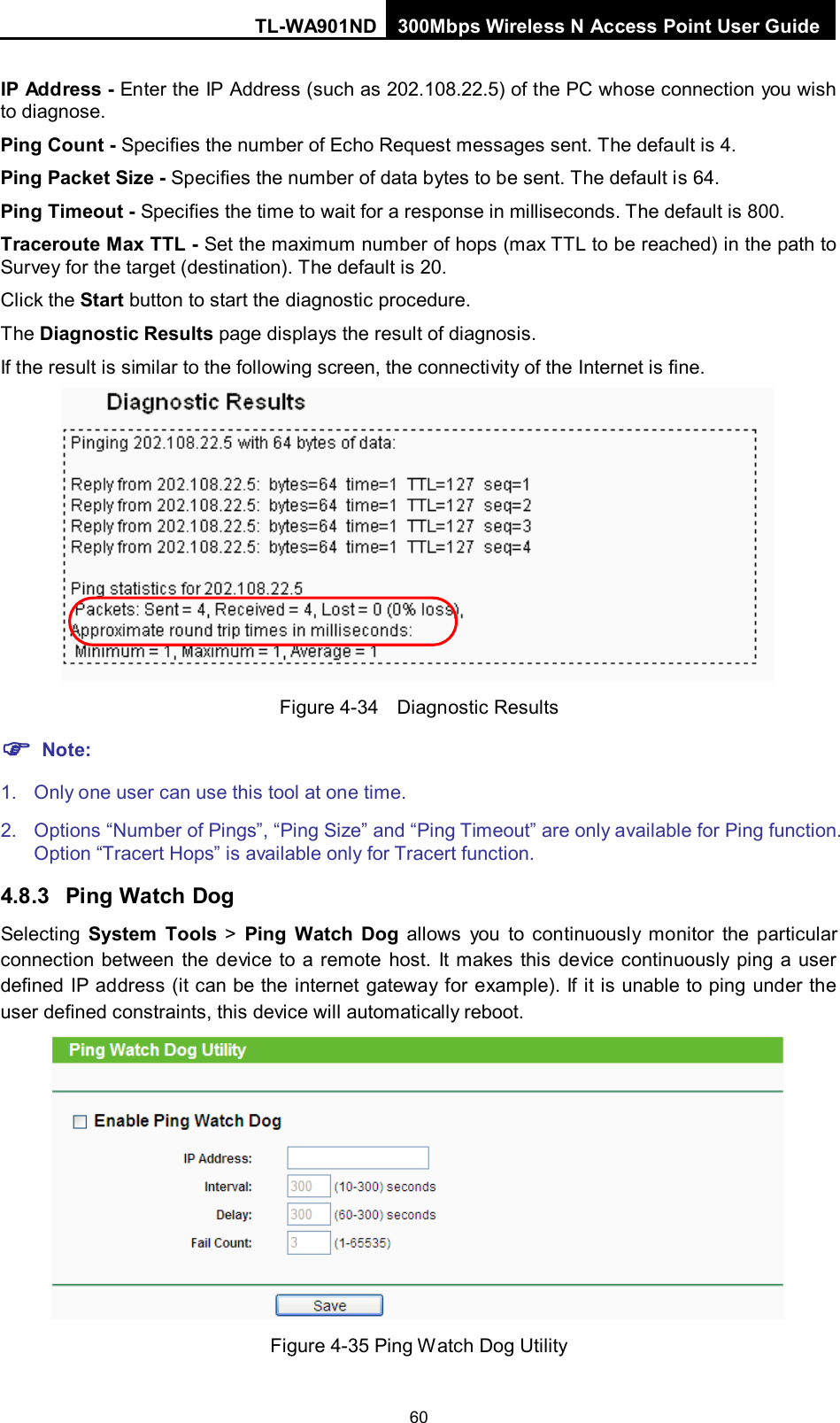TL-WA901ND 300Mbps Wireless N Access Point User Guide  60 IP Address - Enter the IP Address (such as 202.108.22.5) of the PC whose connection you wish to diagnose. Ping Count - Specifies the number of Echo Request messages sent. The default is 4.   Ping Packet Size - Specifies the number of data bytes to be sent. The default is 64. Ping Timeout - Specifies the time to wait for a response in milliseconds. The default is 800. Traceroute Max TTL - Set the maximum number of hops (max TTL to be reached) in the path to Survey for the target (destination). The default is 20.   Click the Start button to start the diagnostic procedure. The Diagnostic Results page displays the result of diagnosis. If the result is similar to the following screen, the connectivity of the Internet is fine.  Figure 4-34  Diagnostic Results  Note: 1. Only one user can use this tool at one time.   2.  Options “Number of Pings”, “Ping Size” and “Ping Timeout” are only available for Ping function. Option “Tracert Hops” is available only for Tracert function. 4.8.3 Ping Watch Dog Selecting  System Tools &gt;  Ping Watch Dog allows you to continuously monitor the particular connection between the device to a remote host. It makes this device continuously ping a user defined IP address (it can be the internet gateway for example). If it is unable to ping under the user defined constraints, this device will automatically reboot.  Figure 4-35 Ping Watch Dog Utility 