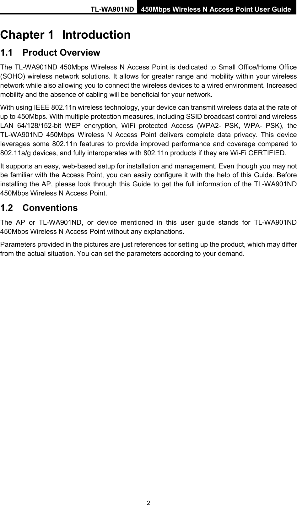 TL-WA901ND 450Mbps Wireless N Access Point User Guide  Chapter 1 Introduction 1.1 Product Overview The TL-WA901ND 450Mbps Wireless N Access Point is dedicated to Small Office/Home Office (SOHO) wireless network solutions. It allows for greater range and mobility within your wireless network while also allowing you to connect the wireless devices to a wired environment. Increased mobility and the absence of cabling will be beneficial for your network. With using IEEE 802.11n wireless technology, your device can transmit wireless data at the rate of up to 450Mbps. With multiple protection measures, including SSID broadcast control and wireless LAN 64/128/152-bit WEP encryption,  WiFi protected Access (WPA2-  PSK, WPA-  PSK), the TL-WA901ND 450Mbps Wireless N Access Point delivers complete data privacy.  This device leverages some 802.11n features to provide improved performance and coverage compared to 802.11a/g devices, and fully interoperates with 802.11n products if they are Wi-Fi CERTIFIED. It supports an easy, web-based setup for installation and management. Even though you may not be familiar with the Access Point, you can easily configure it with the help of this Guide. Before installing the AP, please look through this Guide to get the full information of the TL-WA901ND 450Mbps Wireless N Access Point. 1.2  Conventions The AP or  TL-WA901ND, or device mentioned in this  user guide stands for TL-WA901ND 450Mbps Wireless N Access Point without any explanations. Parameters provided in the pictures are just references for setting up the product, which may differ from the actual situation. You can set the parameters according to your demand. 2 