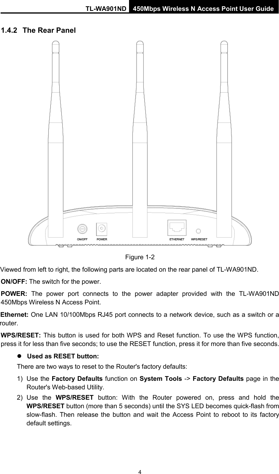 TL-WA901ND 450Mbps Wireless N Access Point User Guide  1.4.2 The Rear Panel  Figure 1-2 Viewed from left to right, the following parts are located on the rear panel of TL-WA901ND. ON/OFF: The switch for the power. POWER:  The power port connects to the power adapter provided with the  TL-WA901ND 450Mbps Wireless N Access Point. Ethernet: One LAN 10/100Mbps RJ45 port connects to a network device, such as a switch or a router. WPS/RESET: This button is used for both WPS and Reset function. To use the WPS function, press it for less than five seconds; to use the RESET function, press it for more than five seconds.    Used as RESET button: There are two ways to reset to the Router&apos;s factory defaults: 1) Use the Factory Defaults function on System Tools -&gt; Factory Defaults page in the Router&apos;s Web-based Utility. 2) Use the WPS/RESET button:  With the  Router powered on, press and hold the WPS/RESET button (more than 5 seconds) until the SYS LED becomes quick-flash from slow-flash.  Then release the button and wait the Access Point to reboot to its factory default settings.   4 