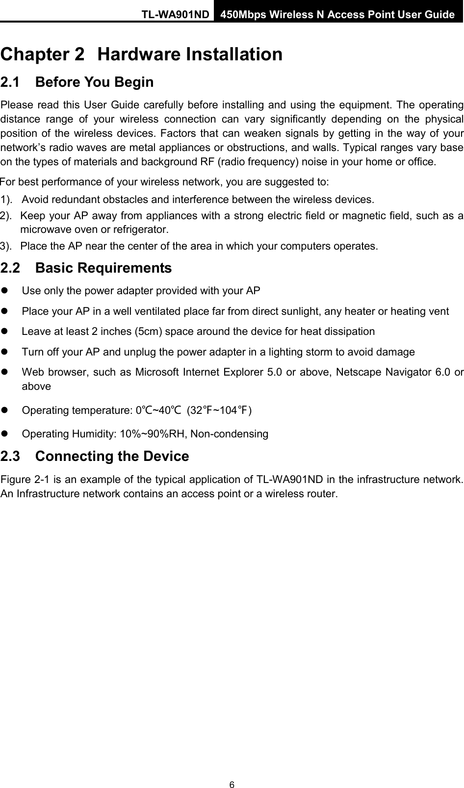 TL-WA901ND 450Mbps Wireless N Access Point User Guide  Chapter 2 Hardware Installation 2.1 Before You Begin Please read this User Guide carefully before installing and using the equipment. The operating distance range of your wireless connection can vary significantly depending on the physical position of the wireless devices. Factors that can weaken signals by getting in the way of your network’s radio waves are metal appliances or obstructions, and walls. Typical ranges vary base on the types of materials and background RF (radio frequency) noise in your home or office. For best performance of your wireless network, you are suggested to: 1). Avoid redundant obstacles and interference between the wireless devices.   2).  Keep your AP away from appliances with a strong electric field or magnetic field, such as a microwave oven or refrigerator. 3). Place the AP near the center of the area in which your computers operates. 2.2 Basic Requirements   Use only the power adapter provided with your AP     Place your AP in a well ventilated place far from direct sunlight, any heater or heating vent   Leave at least 2 inches (5cm) space around the device for heat dissipation  Turn off your AP and unplug the power adapter in a lighting storm to avoid damage  Web browser, such as Microsoft Internet Explorer 5.0 or above, Netscape Navigator 6.0 or above  Operating temperature: 0℃~40℃ (32℉~104℉)  Operating Humidity: 10%~90%RH, Non-condensing 2.3 Connecting the Device Figure 2-1 is an example of the typical application of TL-WA901ND in the infrastructure network. An Infrastructure network contains an access point or a wireless router. 6 