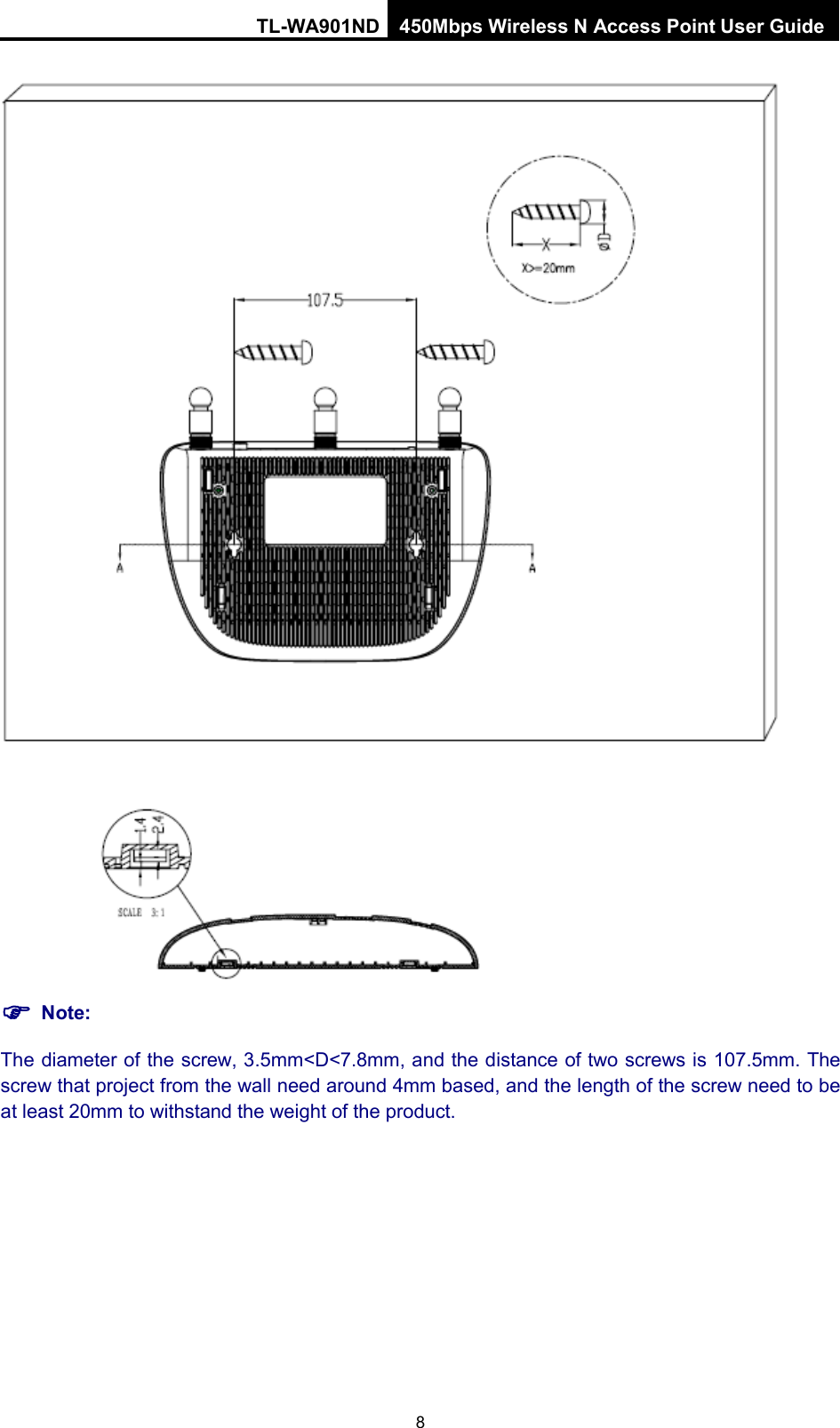 TL-WA901ND 450Mbps Wireless N Access Point User Guide    Note: The diameter of the screw, 3.5mm&lt;D&lt;7.8mm, and the distance of two screws is 107.5mm. The screw that project from the wall need around 4mm based, and the length of the screw need to be at least 20mm to withstand the weight of the product. 8 