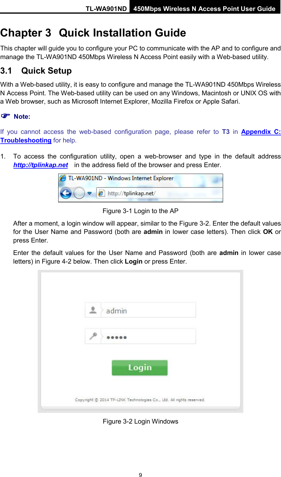 TL-WA901ND 450Mbps Wireless N Access Point User Guide  Chapter 3 Quick Installation Guide This chapter will guide you to configure your PC to communicate with the AP and to configure and manage the TL-WA901ND 450Mbps Wireless N Access Point easily with a Web-based utility. 3.1 Quick Setup With a Web-based utility, it is easy to configure and manage the TL-WA901ND 450Mbps Wireless N Access Point. The Web-based utility can be used on any Windows, Macintosh or UNIX OS with a Web browser, such as Microsoft Internet Explorer, Mozilla Firefox or Apple Safari.  Note: If you cannot access the web-based configuration page,  please refer to T3 in  Appendix C: Troubleshooting for help. 1. To access the configuration utility, open a web-browser and type in the default address http://tplinkap.net  in the address field of the browser and press Enter.  Figure 3-1 Login to the AP After a moment, a login window will appear, similar to the Figure 3-2. Enter the default values for the User Name and Password (both are admin in lower case letters). Then click OK or press Enter. Enter  the default values for  the User Name and Password (both are admin in lower case letters) in Figure 4-2 below. Then click Login or press Enter.  Figure 3-2 Login Windows 9 