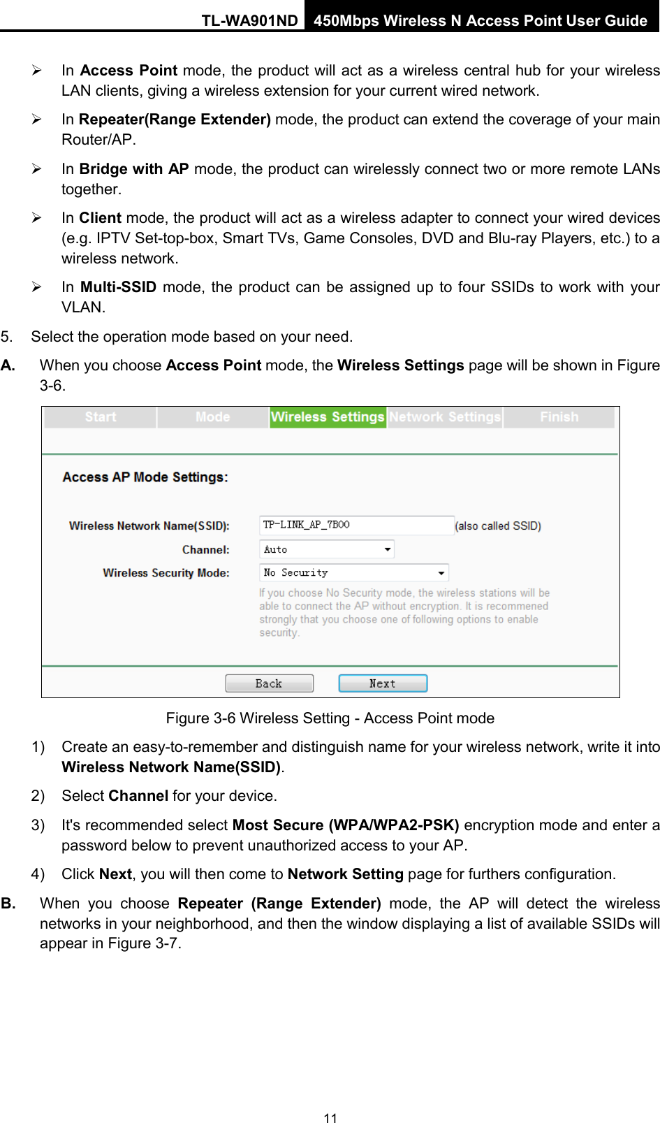 TL-WA901ND 450Mbps Wireless N Access Point User Guide   In Access Point mode, the product will act as a wireless central hub for your wireless LAN clients, giving a wireless extension for your current wired network.  In Repeater(Range Extender) mode, the product can extend the coverage of your main Router/AP.    In Bridge with AP mode, the product can wirelessly connect two or more remote LANs together.  In Client mode, the product will act as a wireless adapter to connect your wired devices (e.g. IPTV Set-top-box, Smart TVs, Game Consoles, DVD and Blu-ray Players, etc.) to a wireless network.  In Multi-SSID mode, the product can be assigned up to four SSIDs to work with your VLAN. 5. Select the operation mode based on your need.   A. When you choose Access Point mode, the Wireless Settings page will be shown in Figure 3-6.  Figure 3-6 Wireless Setting - Access Point mode 1) Create an easy-to-remember and distinguish name for your wireless network, write it into Wireless Network Name(SSID). 2) Select Channel for your device. 3) It&apos;s recommended select Most Secure (WPA/WPA2-PSK) encryption mode and enter a password below to prevent unauthorized access to your AP. 4) Click Next, you will then come to Network Setting page for furthers configuration. B. When you choose Repeater (Range Extender) mode,  the  AP will detect the wireless networks in your neighborhood, and then the window displaying a list of available SSIDs will appear in Figure 3-7.   11 