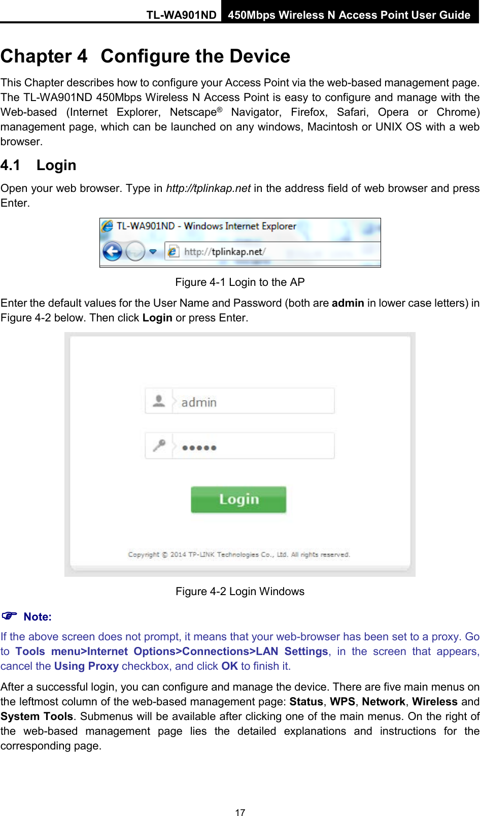 TL-WA901ND 450Mbps Wireless N Access Point User Guide  Chapter 4 Configure the Device This Chapter describes how to configure your Access Point via the web-based management page. The TL-WA901ND 450Mbps Wireless N Access Point is easy to configure and manage with the Web-based (Internet Explorer, Netscape® Navigator, Firefox, Safari, Opera or Chrome) management page, which can be launched on any windows, Macintosh or UNIX OS with a web browser. 4.1 Login Open your web browser. Type in http://tplinkap.net in the address field of web browser and press Enter.  Figure 4-1 Login to the AP Enter the default values for the User Name and Password (both are admin in lower case letters) in Figure 4-2 below. Then click Login or press Enter.  Figure 4-2 Login Windows  Note: If the above screen does not prompt, it means that your web-browser has been set to a proxy. Go to  Tools menu&gt;Internet Options&gt;Connections&gt;LAN Settings, in the screen that appears, cancel the Using Proxy checkbox, and click OK to finish it. After a successful login, you can configure and manage the device. There are five main menus on the leftmost column of the web-based management page: Status, WPS, Network, Wireless and System Tools. Submenus will be available after clicking one of the main menus. On the right of the web-based management page lies  the detailed explanations and instructions for the corresponding page. 17 