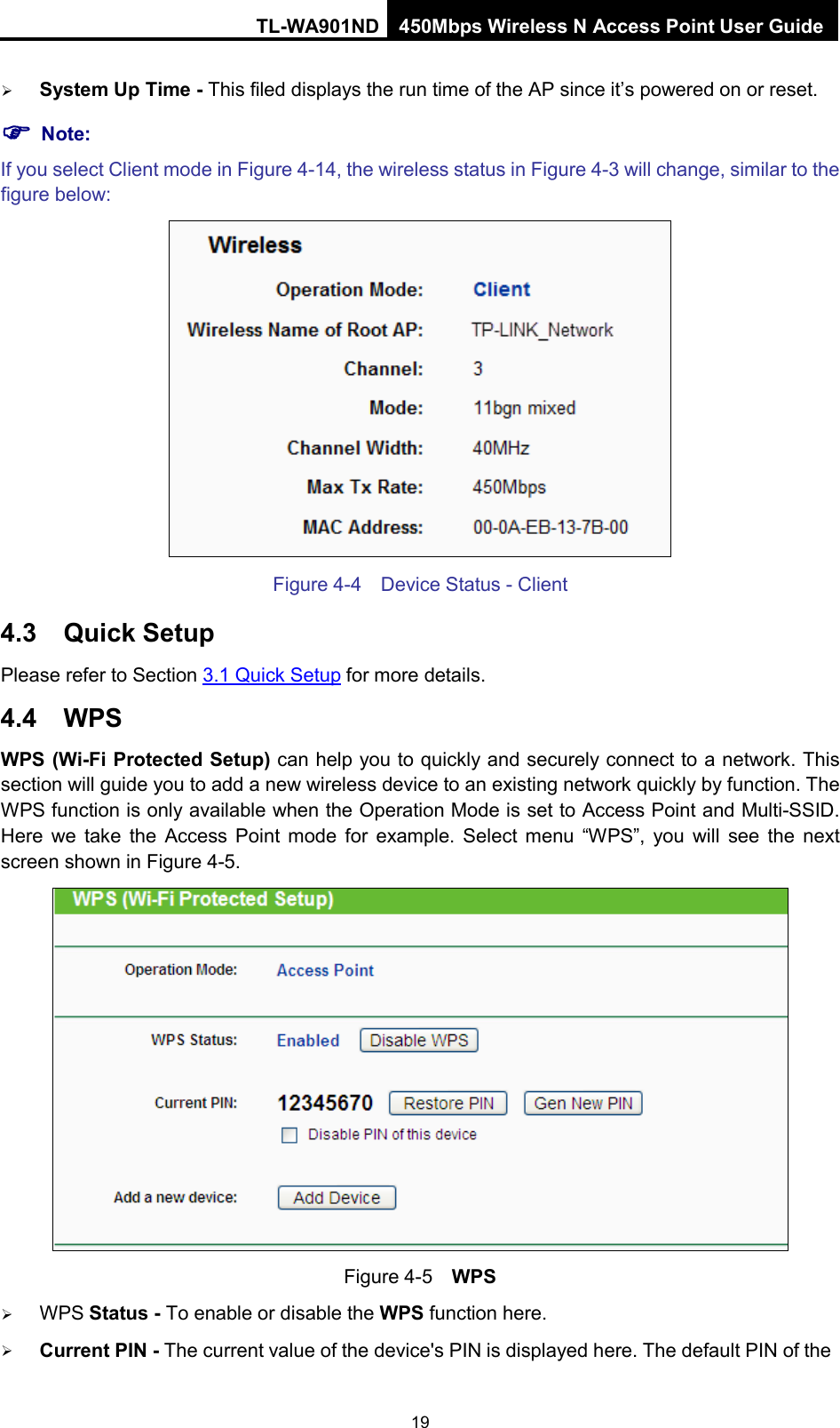 TL-WA901ND 450Mbps Wireless N Access Point User Guide   System Up Time - This filed displays the run time of the AP since it’s powered on or reset.    Note: If you select Client mode in Figure 4-14, the wireless status in Figure 4-3 will change, similar to the figure below:  Figure 4-4  Device Status - Client 4.3 Quick Setup Please refer to Section 3.1 Quick Setup for more details. 4.4 WPS WPS (Wi-Fi Protected Setup) can help you to quickly and securely connect to a network. This section will guide you to add a new wireless device to an existing network quickly by function. The WPS function is only available when the Operation Mode is set to Access Point and Multi-SSID. Here we take the Access Point mode for example. Select menu  “WPS”, you will see the next screen shown in Figure 4-5.    Figure 4-5  WPS  WPS Status - To enable or disable the WPS function here.    Current PIN - The current value of the device&apos;s PIN is displayed here. The default PIN of the 19 