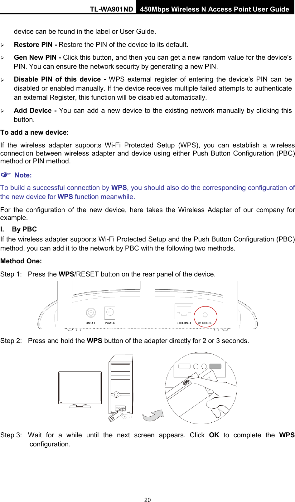 TL-WA901ND 450Mbps Wireless N Access Point User Guide  device can be found in the label or User Guide.    Restore PIN - Restore the PIN of the device to its default.    Gen New PIN - Click this button, and then you can get a new random value for the device&apos;s PIN. You can ensure the network security by generating a new PIN.    Disable  PIN of this device  - WPS external register of entering the device’s PIN can be disabled or enabled manually. If the device receives multiple failed attempts to authenticate an external Register, this function will be disabled automatically.  Add Device - You can add a new device to the existing network manually by clicking this button.   To add a new device: If  the  wireless adapter supports Wi-Fi Protected Setup (WPS), you can establish a wireless connection between wireless adapter and device using either Push Button Configuration (PBC) method or PIN method.  Note: To build a successful connection by WPS, you should also do the corresponding configuration of the new device for WPS function meanwhile. For the configuration of the new device, here takes the Wireless Adapter of our company for example. I. By PBC If the wireless adapter supports Wi-Fi Protected Setup and the Push Button Configuration (PBC) method, you can add it to the network by PBC with the following two methods. Method One: Step 1:  Press the WPS/RESET button on the rear panel of the device.  Step 2: Press and hold the WPS button of the adapter directly for 2 or 3 seconds.  Step 3: Wait for a while until the next screen appears. Click  OK to complete the WPS configuration. 20 