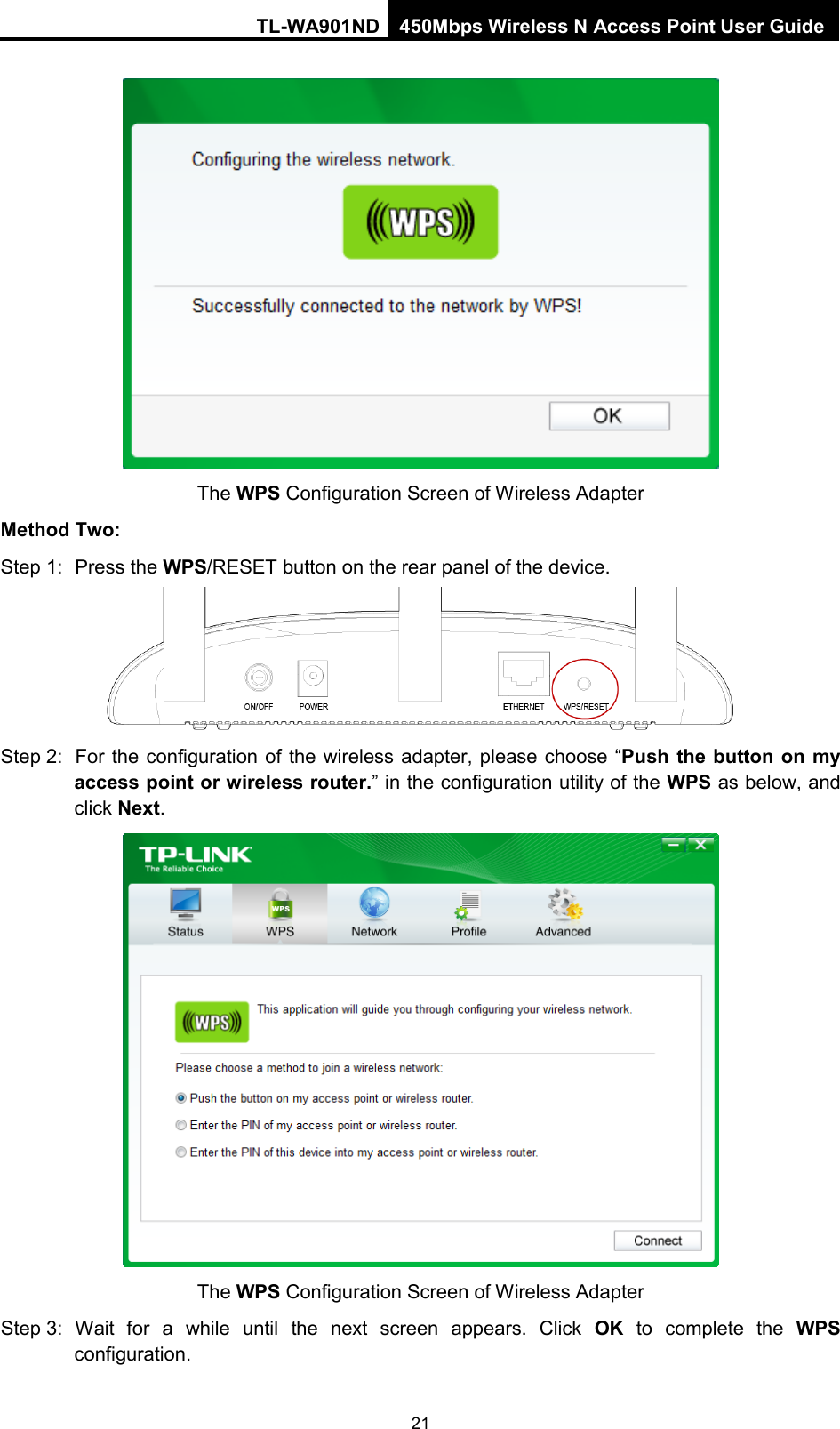 TL-WA901ND 450Mbps Wireless N Access Point User Guide   The WPS Configuration Screen of Wireless Adapter Method Two: Step 1: Press the WPS/RESET button on the rear panel of the device.  Step 2: For the configuration of the wireless adapter, please choose “Push the button on my access point or wireless router.” in the configuration utility of the WPS as below, and click Next.   The WPS Configuration Screen of Wireless Adapter Step 3: Wait for a while until the next screen appears. Click  OK to complete the WPS configuration. 21 