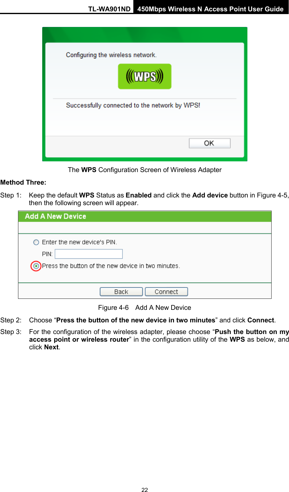 TL-WA901ND 450Mbps Wireless N Access Point User Guide   The WPS Configuration Screen of Wireless Adapter Method Three: Step 1: Keep the default WPS Status as Enabled and click the Add device button in Figure 4-5, then the following screen will appear.    Figure 4-6  Add A New Device Step 2:  Choose “Press the button of the new device in two minutes” and click Connect. Step 3: For the configuration of the wireless adapter, please choose “Push the button on my access point or wireless router” in the configuration utility of the WPS as below, and click Next.   22 