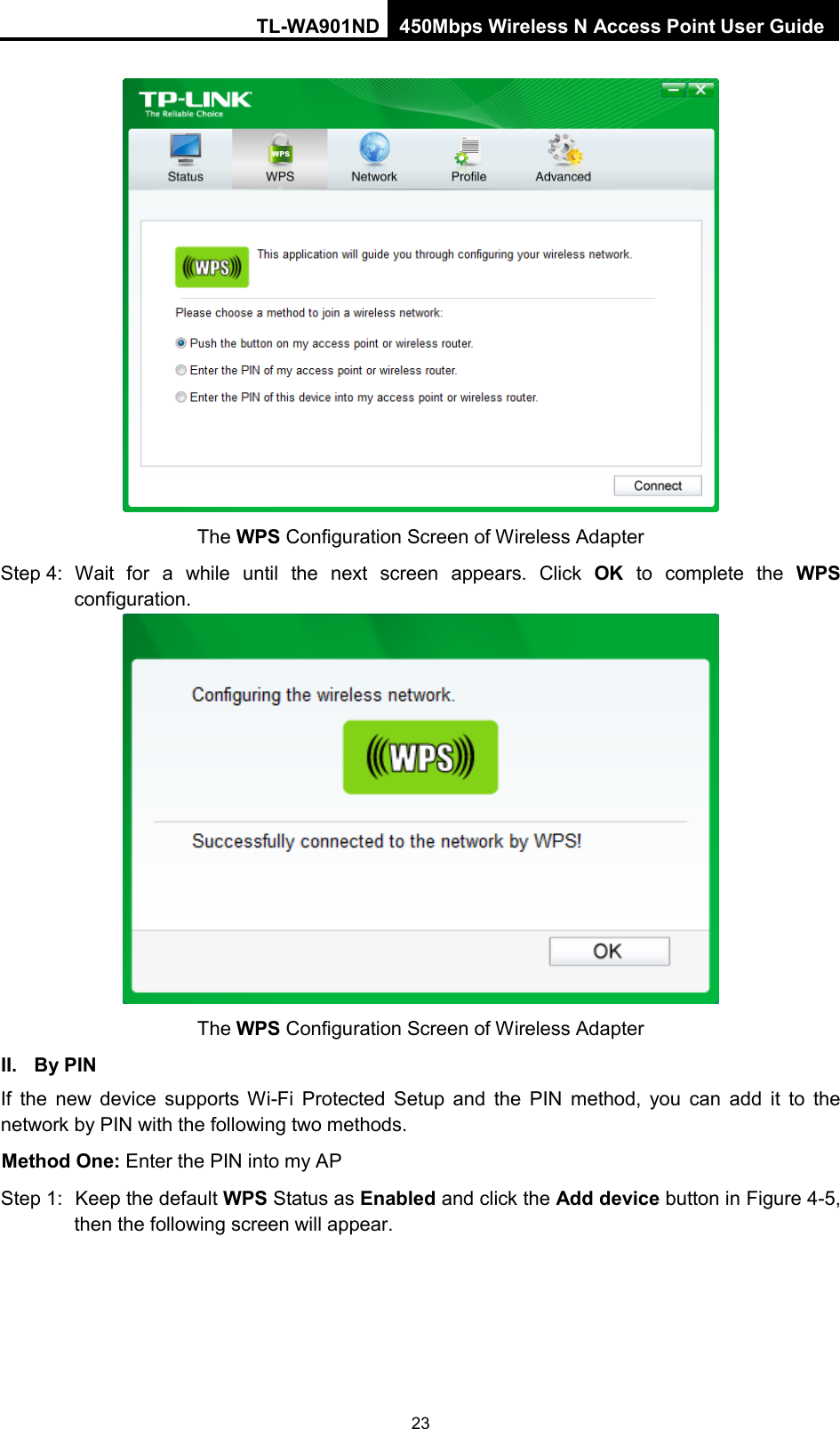 TL-WA901ND 450Mbps Wireless N Access Point User Guide   The WPS Configuration Screen of Wireless Adapter Step 4: Wait for a while until the next screen appears. Click  OK to complete the WPS configuration.  The WPS Configuration Screen of Wireless Adapter II. By PIN If the new device supports Wi-Fi Protected Setup and the PIN method, you can add it to the network by PIN with the following two methods. Method One: Enter the PIN into my AP Step 1: Keep the default WPS Status as Enabled and click the Add device button in Figure 4-5, then the following screen will appear. 23 