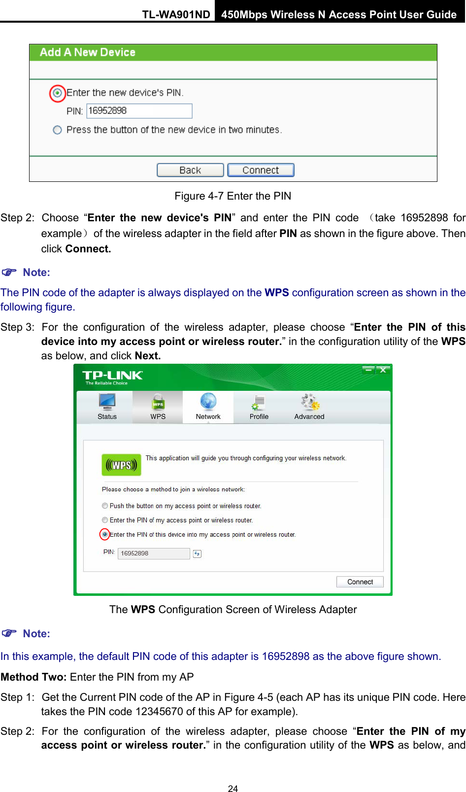 TL-WA901ND 450Mbps Wireless N Access Point User Guide   Figure 4-7 Enter the PIN Step 2: Choose  “Enter the new device&apos;s PIN”  and enter the PIN code  （take  16952898 for example） of the wireless adapter in the field after PIN as shown in the figure above. Then click Connect.  Note: The PIN code of the adapter is always displayed on the WPS configuration screen as shown in the following figure. Step 3: For the configuration of the wireless adapter, please  choose  “Enter  the PIN  of this device into my access point or wireless router.” in the configuration utility of the WPS as below, and click Next.    The WPS Configuration Screen of Wireless Adapter  Note: In this example, the default PIN code of this adapter is 16952898 as the above figure shown. Method Two: Enter the PIN from my AP Step 1: Get the Current PIN code of the AP in Figure 4-5 (each AP has its unique PIN code. Here takes the PIN code 12345670 of this AP for example). Step 2: For the configuration of the wireless adapter, please  choose  “Enter  the PIN  of my access point or wireless router.” in the configuration utility of the WPS as below, and 24 