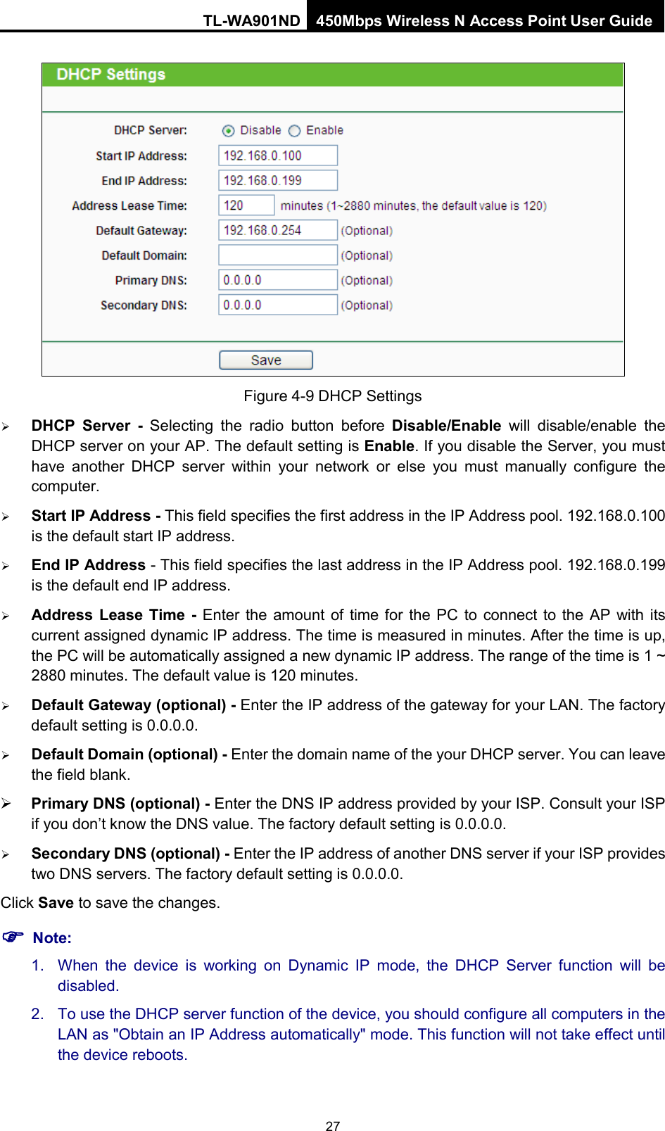 TL-WA901ND 450Mbps Wireless N Access Point User Guide   Figure 4-9 DHCP Settings  DHCP Server -  Selecting the radio button before Disable/Enable will disable/enable the DHCP server on your AP. The default setting is Enable. If you disable the Server, you must have another DHCP server within your network or else you must manually configure the computer.  Start IP Address - This field specifies the first address in the IP Address pool. 192.168.0.100 is the default start IP address.    End IP Address - This field specifies the last address in the IP Address pool. 192.168.0.199 is the default end IP address.    Address Lease Time -  Enter the amount of time for the PC to connect to the AP with its current assigned dynamic IP address. The time is measured in minutes. After the time is up, the PC will be automatically assigned a new dynamic IP address. The range of the time is 1 ~ 2880 minutes. The default value is 120 minutes.  Default Gateway (optional) - Enter the IP address of the gateway for your LAN. The factory default setting is 0.0.0.0.  Default Domain (optional) - Enter the domain name of the your DHCP server. You can leave the field blank.  Primary DNS (optional) - Enter the DNS IP address provided by your ISP. Consult your ISP if you don’t know the DNS value. The factory default setting is 0.0.0.0.  Secondary DNS (optional) - Enter the IP address of another DNS server if your ISP provides two DNS servers. The factory default setting is 0.0.0.0. Click Save to save the changes.  Note: 1. When the device is working on Dynamic IP mode, the DHCP Server function will be disabled.   2. To use the DHCP server function of the device, you should configure all computers in the LAN as &quot;Obtain an IP Address automatically&quot; mode. This function will not take effect until the device reboots.   27 