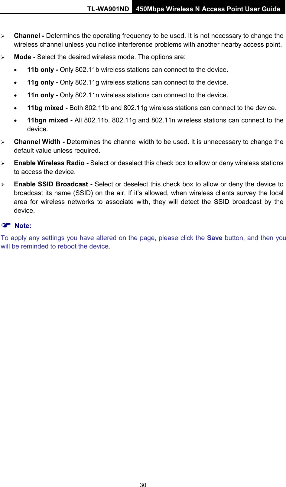 TL-WA901ND 450Mbps Wireless N Access Point User Guide   Channel - Determines the operating frequency to be used. It is not necessary to change the wireless channel unless you notice interference problems with another nearby access point.  Mode - Select the desired wireless mode. The options are: • 11b only - Only 802.11b wireless stations can connect to the device. • 11g only - Only 802.11g wireless stations can connect to the device. • 11n only - Only 802.11n wireless stations can connect to the device. • 11bg mixed - Both 802.11b and 802.11g wireless stations can connect to the device. • 11bgn mixed - All 802.11b, 802.11g and 802.11n wireless stations can connect to the device.  Channel Width - Determines the channel width to be used. It is unnecessary to change the default value unless required.  Enable Wireless Radio - Select or deselect this check box to allow or deny wireless stations to access the device.    Enable SSID Broadcast - Select or deselect this check box to allow or deny the device to broadcast its name (SSID) on the air. If it’s allowed, when wireless clients survey the local area for wireless networks to associate with, they will detect the SSID broadcast by the device.    Note: To apply any settings you have altered on the page, please click the Save button, and then you will be reminded to reboot the device. 30 