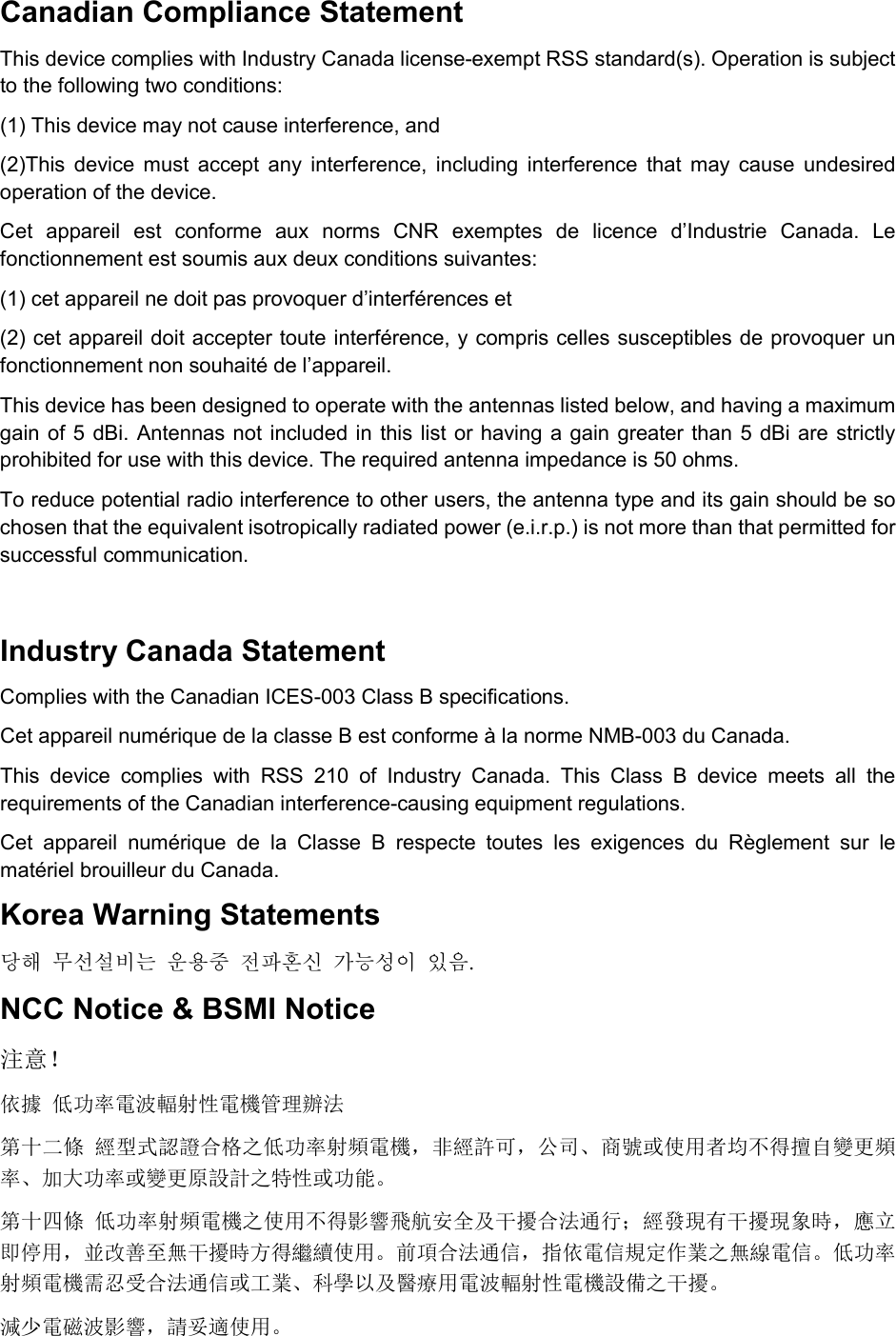  Canadian Compliance Statement This device complies with Industry Canada license-exempt RSS standard(s). Operation is subject to the following two conditions: (1) This device may not cause interference, and (2)This device must accept any interference, including interference that may cause undesired operation of the device. Cet appareil est conforme aux norms CNR exemptes de licence d’Industrie Canada. Le fonctionnement est soumis aux deux conditions suivantes: (1) cet appareil ne doit pas provoquer d’interférences et (2) cet appareil doit accepter toute interférence, y compris celles susceptibles de provoquer un fonctionnement non souhaité de l’appareil. This device has been designed to operate with the antennas listed below, and having a maximum gain of 5 dBi. Antennas not included in this list or having a gain greater than 5 dBi are strictly prohibited for use with this device. The required antenna impedance is 50 ohms. To reduce potential radio interference to other users, the antenna type and its gain should be so chosen that the equivalent isotropically radiated power (e.i.r.p.) is not more than that permitted for successful communication.    Industry Canada Statement Complies with the Canadian ICES-003 Class B specifications. Cet appareil numérique de la classe B est conforme à la norme NMB-003 du Canada. This device complies with RSS 210 of Industry Canada. This Class B device meets all the requirements of the Canadian interference-causing equipment regulations. Cet appareil numérique de la Classe B respecte toutes les exigences du Règlement sur le matériel brouilleur du Canada. Korea Warning Statements 당해 무선설비는 운용중 전파혼신 가능성이 있음. NCC Notice &amp; BSMI Notice 注意！  依據 低功率電波輻射性電機管理辦法 第十二條 經型式認證合格之低功率射頻電機，非經許可，公司、商號或使用者均不得擅自變更頻率、加大功率或變更原設計之特性或功能。 第十四條 低功率射頻電機之使用不得影響飛航安全及干擾合法通行；經發現有干擾現象時，應立即停用，並改善至無干擾時方得繼續使用。前項合法通信，指依電信規定作業之無線電信。低功率射頻電機需忍受合法通信或工業、科學以及醫療用電波輻射性電機設備之干擾。 減少電磁波影響，請妥適使用。   